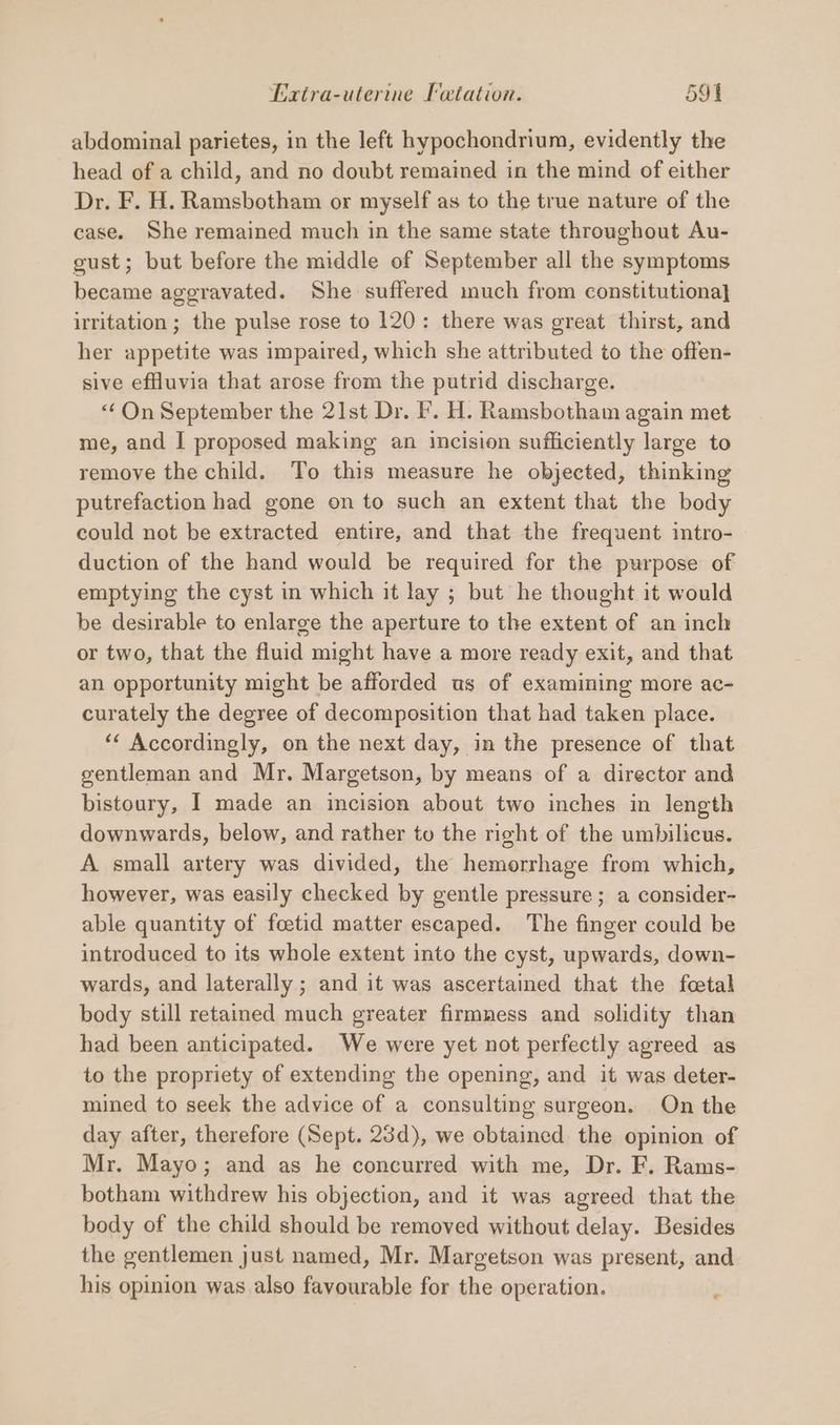 abdominal parietes, in the left hypochondrium, evidently the head of a child, and no doubt remained in the mind of either Dr. F. H. Ramsbotham or myself as to the true nature of the case. She remained much in the same state throughout Au- gust; but before the middle of September all the symptoms became aggravated. She suffered much from constitutiona} irritation ; the pulse rose to 120: there was great thirst, and her appetite was impaired, which she attributed to the offen- sive effluvia that arose from the putrid discharge. “On September the 21st Dr. f. H. Ramsbotham again met me, and I proposed making an incision sufficiently large to remove the child. To this measure he objected, thinking putrefaction had gone on to such an extent that the body could not be extracted entire, and that the frequent intro- duction of the hand would be required for the purpose of emptying the cyst in which it lay ; but he thought it would be desirable to enlarge the aperture to the extent of an inch or two, that the fluid might have a more ready exit, and that an opportunity might be afforded us of examining more ac- curately the degree of decomposition that had taken place. ‘ Accordingly, on the next day, in the presence of that gentleman and Mr. Margetson, by means of a director and bistoury, I made an incision about two inches in length downwards, below, and rather to the right of the umbilicus. A small artery was divided, the hemorrhage from which, however, was easily checked by gentle pressure; a consider- able quantity of foetid matter escaped. The finger could be introduced to its whole extent into the cyst, upwards, down- wards, and laterally ; and it was ascertained that the fetal body still retained much greater firmness and solidity than had been anticipated. We were yet not perfectly agreed as to the propriety of extending the opening, and it was deter- mined to seek the advice of a consulting surgeon. On the day after, therefore (Sept. 23d), we obtained the opinion of Mr. Mayo; and as he concurred with me, Dr. F. Rams- botham withdrew his objection, and it was agreed that the body of the child should be removed without delay. Besides the gentlemen just named, Mr. Margetson was present, and his opinion was also favourable for the operation. ©
