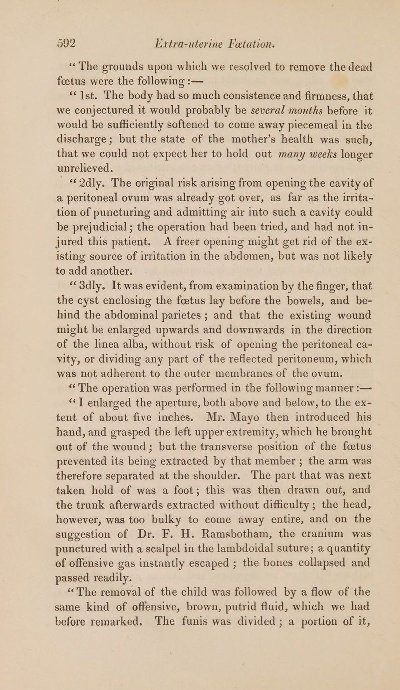 «The grounds upon which we resolved to remove the dead foetus were the following :— ‘1st. The body had so much consistence and firmness, that we conjectured it would probably be several months before it would be sufficiently softened to come away piecemeal in the discharge; but the state of the mother’s health was such, that we could not expect her to hold out many weeks longer unrelieved. | “Qdly. The original risk arising from opening the cavity of a peritoneal ovum was already got over, as far as the irrita- tion of puncturing and admitting air into such a cavity could be prejudicial ; the operation had been tried, and had not in- jured this patient. A freer opening might get rid of the ex- isting source of irritation in the abdomen, but was not likely to add another. “3dly. It was evident, from examination by the finger, that the cyst enclosing the foetus lay before the bowels, and be- hind the abdominal parietes ; and that the existing wound might be enlarged upwards and downwards in the direction of the linea alba, without risk of opening the peritoneal ca- vity, or dividing any part of the reflected peritoneum, which was not adherent to the outer membranes of the ovum. ‘The operation was performed in the following manner :— ‘‘T enlarged the aperture, both above and below, to the ex- tent of about five inches. Mr. Mayo then introduced his hand, and grasped the left upper extremity, which he brought out of the wound; but the transverse position of the fcetus prevented its being extracted by that member ; the arm was therefore separated at the shoulder. The part that was next taken hold of was a foot; this was then drawn out, and the trunk afterwards extracted without difficulty; the head, however, was too bulky to come away entire, and on the suggestion of Dr. F. H. Ramsbotham, the cranium was punctured with a scalpel in the lambdoidal suture; a quantity of offensive gas instantly escaped ; the bones collapsed and passed readily. “The removal of the child was followed by a flow of the same kind of offensive, brown, putrid fluid, which we had before remarked. The funis was divided; a portion of it,