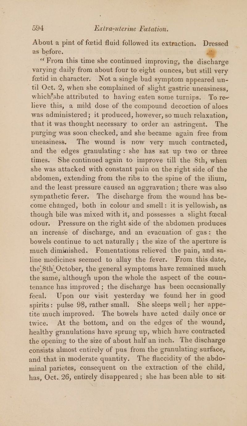About a pint of feetid fluid followed its extraction. Dressed as before. “From this time she ectitineed improving, the discharge varying daily from about four to eight ounces, but still very foetid in character. ‘ Not a single bad symptom appeared un- til Oct. 2, when she complained of slight gastric uneasiness, which’she attributed to having an some turnips. To re- lieve this, a mild dose of the compound decoction of aloes was administered; it produced, however, so much relaxation, that it was thought necessary to order an astringent. The purging was soon checked, and she became again free from uneasiness. The wound is now very much contracted, and the edges granulating: she has sat up two or three times. She continued again to improve till the 8th, when she was attacked with constant pain on the right side of the abdomen, extending from the ribs to the spine of the ilium, and the least pressure caused an aggravation; there was also sympathetic fever. The discharge from the wound has be- come changed, both in colour and smell: it is yellowish, as though bile was mixed with it, and possesses a slight feecal odour. Pressure on the right side of the abdomen produces an increase of discharge, and an evacuation of gas: the bowels continue to act naturally ; the size of the aperture is much diminished. Fomentations relieved the pain, and sa- line medicines seemed to allay the fever. From this date, the’ 8th_October, the general symptoms have remained much the same, although upon the whole the aspect of the coun- tenance has improved; the discharge has been occasionally fecal. Upon our visit yesterday we found her in good spirits: pulse 98, rather small. She sleeps well; her appe- tite much improved. The bowels have acted daily once or twice. At the bottom, and on the edges of the wound, healthy granulations have sprung up, which have contracted the opening to the size of about half an inch. The discharge consists almost entirely of pus from the granulating surface, and that in moderate quantity. The flaccidity of the abdo- minal parietes, consequent on the extraction of the child, has, Oct.. 26, entirely disappeared ; she has been able to sit.