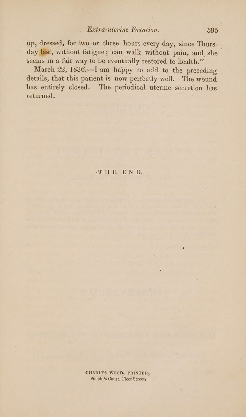 up, dressed, for two or three hours every day, since Thurs- - day last, without fatigue; can walk without pain, and she seems in a fair way to be eventually restored to health.” March 22, 1836.—I am happy to add to the preceding details, that this patient is now perfectly well. The wound has entirely closed. The periodical uterine secretion has returned. 4 OE. EN D. CHARLES WOOD, PRINTER, Poppin’s Court, Fleet Streets