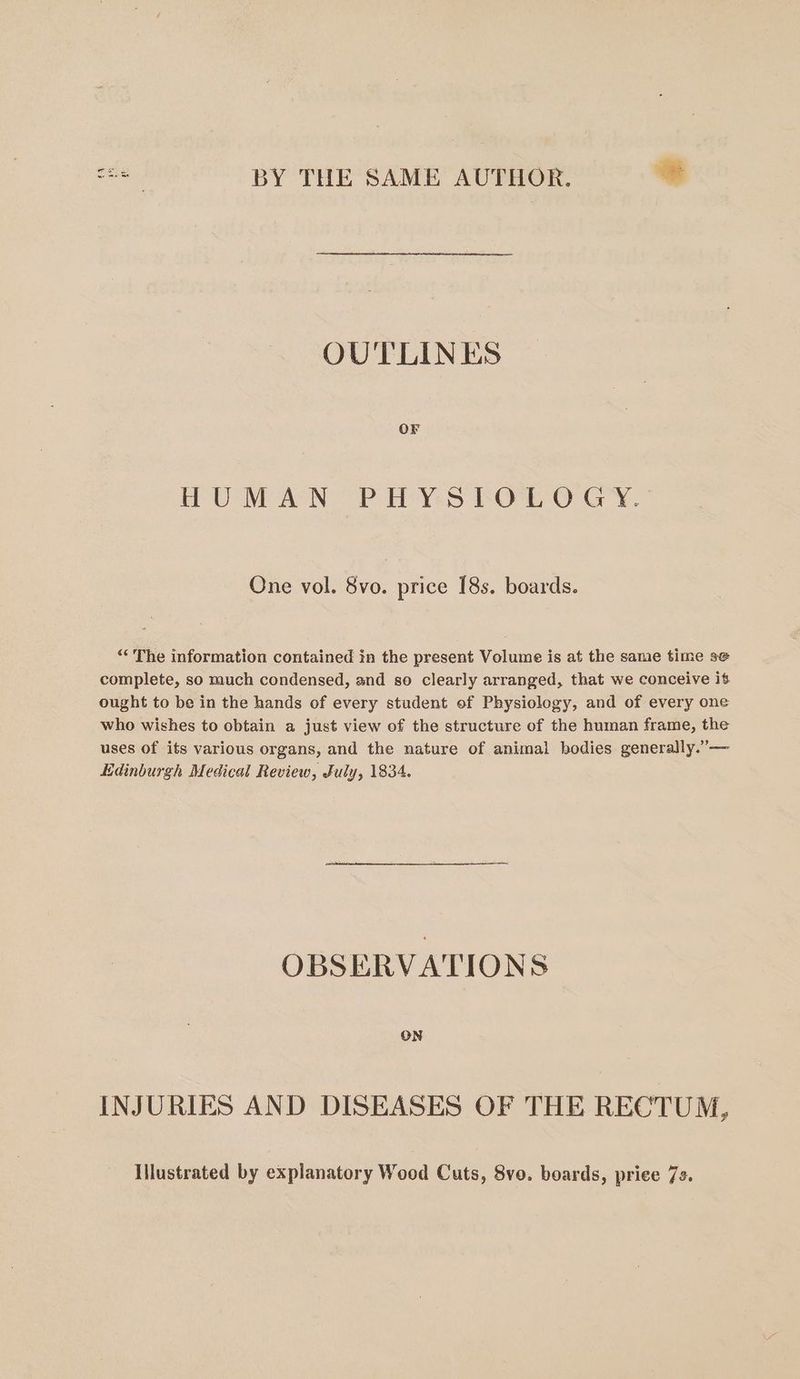 ode BY THE SAME AUTHOR. @ OUTLINES HU OPAWN “Pibyss hOLO GY: One vol. 8vo. price [8s. boards. ‘‘ The information contained in the present Volume is at the same time se complete, so much condensed, and so clearly arranged, that we conceive it ought to be in the hands of every student of Physiology, and of every one who wishes to obtain a just view of the structure of the human frame, the uses of its various organs, and the nature of animal bodies generally.”— Edinburgh Medical Review, July, 1834. OBSERVATIONS ON INJURIES AND DISEASES OF THE RECTUM, Illustrated by explanatory Wood Cuts, 8vo. boards, priee 7s.