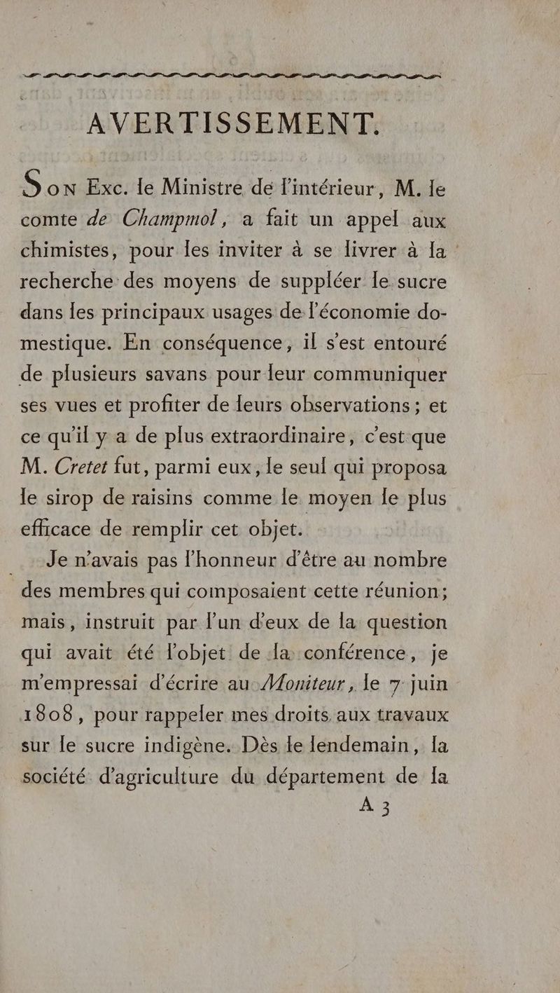 AVERTISSEMENT. Son Exc. le Ministre dé l'intérieur, M. le comte de Champmol, a fait un appel aux chimistes, pour Îles inviter à se livrer à la recherche des moyens de suppléer le sucre dans les principaux usages de l’économie do- mestique. En conséquence, il s’est entouré de plusieurs savans pour leur communiquer ses vues et profiter de leurs observations; et ce qu'il y a de plus extraordinaire, c'est que M. Cretet fut, parmi eux, le seul qui proposa le sirop de raisins comme le moyen Îe plus efficace de remplir cet objet. Je n'avais pas l'honneur d’être au nombre des membres qui composaient cette réunion; mais, instruit par l’un d'eux de la question qui avait été l'objet de la conférence, je mempressai d'écrire au Moniteur, le 7 juin 1808, pour rappeler mes droits aux travaux sur le sucre indigène. Dès le lendemain, la société. d'agriculture du département de [a À 3