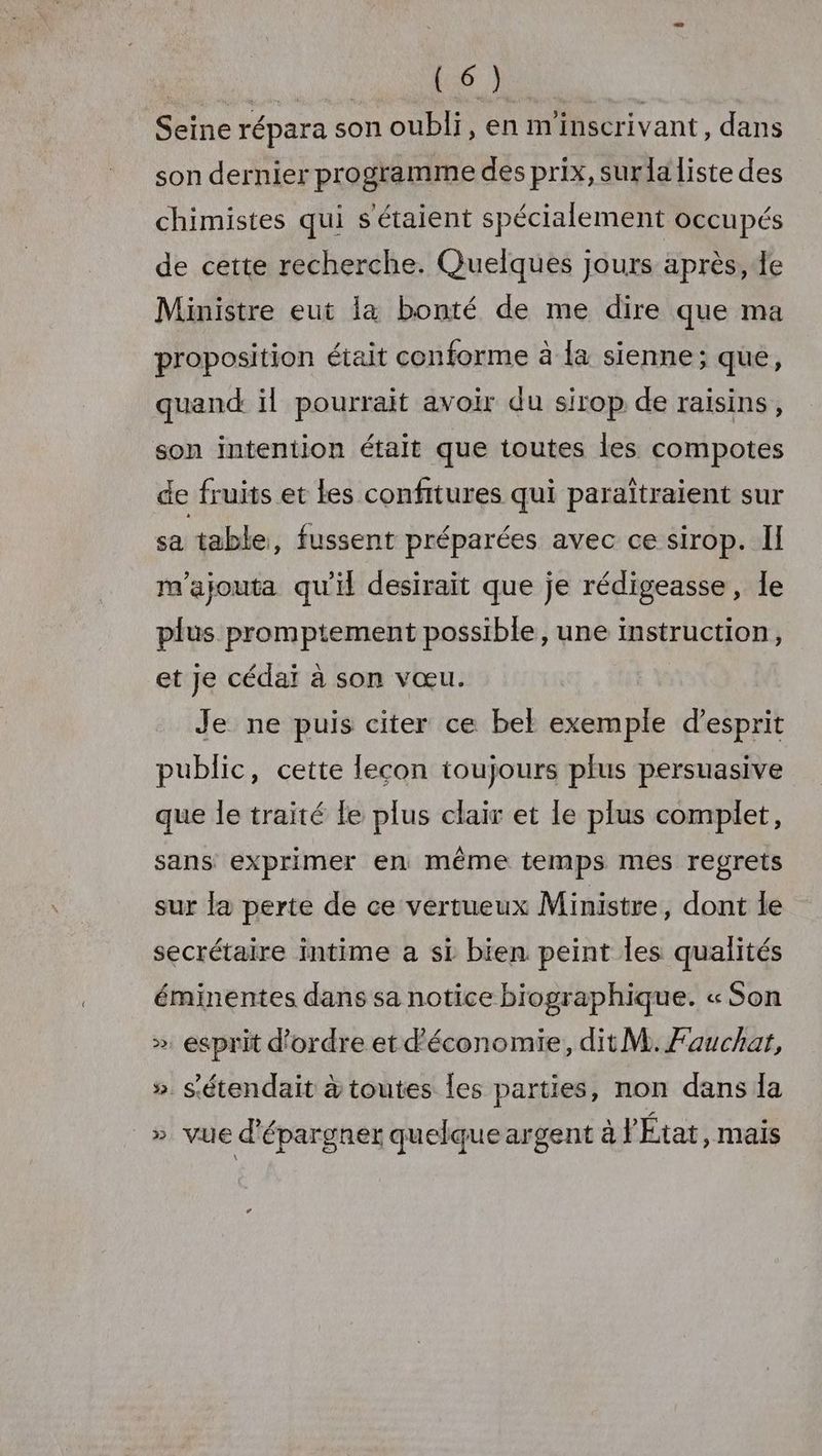 D, UMR | Seine répara son oubli, en minscrivant, dans son dernier pro gramme des prix, surla liste des chimistes qui s'étaient spécialement occupés de cette recherche. Quelques jours après, le Ministre eut la bonté de me dire que ma proposition était conforme à la sienne; que, quand il pourrait avoir du sirop de raisins, son intention était que toutes les compotes de fruits et les confitures qui paraïîtraient sur sa table, fussent préparées avec ce sirop. Il m'ajouta qu'il desirait que je rédigeasse, le plus promptement possible, une instruction, et Je cédaï à son vœu. Je ne puis citer ce bel exemple d'esprit public, cette lecon toujours plus persuasive que le traité fe plus clair et le plus complet, sans exprimer en même temps mes regrets sur la perte de ce vertueux Ministre, dont le secrétaire intime a si bien peint les qualités éminentes dans sa notice biographique. « Son ». esprit d'ordre et d'économie, dit M. Fauchar, » s'étendait à toutes les parties, non dans la » vue d'épargner quelque argent à l'État, mais