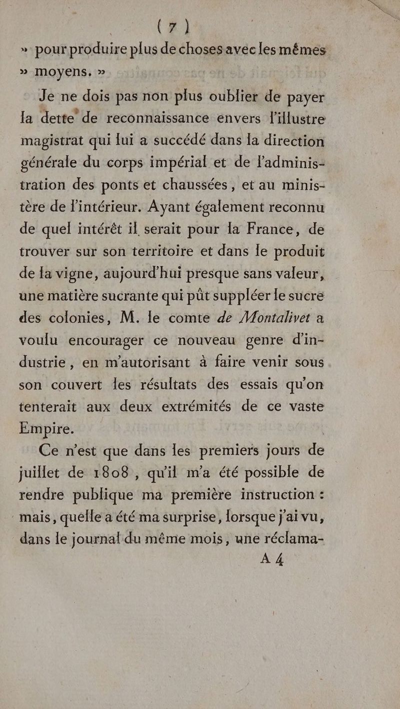 ». pour produire plus de chosesavec les mêmes » moyens, » Je ne dois pas non plus oublier de payer la dette’ de reconnaissance envers l'illustre magistrat qui lui a succédé dans Ia direction générale du corps impérial et de ladminis- tration des ponts et chaussées, et au minis- tère de l'intérieur. Ayant également reconnu de quel intérêt ïl serait pour la France, de trouver sur son territoire et dans le produit de la vigne, aujourd’hui presque sans valeur, une matière sucrante qui püt suppléer le sucre des colonies, M. le comte de Montalivet a voulu encourager ce nouveau genre d’in- dustrie, en m’autorisant à faire venir sous son couvert les résultats des essais qu'on tenterait aux deux extrémités de ce vaste Empire. Ce n'est que dans les premiers jours de juillet de 1808 , qu'il m'a été possible de rendre publique ma première instruction : mais, quélle a été ma surprise, lorsque j'ai vu, dans le journal du même mois, une réclama- À 4