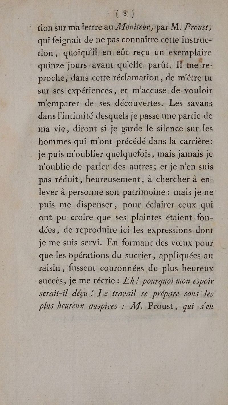 tion sur ma lettre au Mouiteur, par M. Proust, qui feignait de ne pas connaître cette instruc- tion, quoiqu'il en eüt reçu un exemplaire quinze jours avant qu’elle. parüt. If me're- proche, dans cette réclamation, de n'être tu sur ses expériences, et m'accuse de vouloir memparer de ses découvertes. Les savans dans l'intimité desquels je passe une partie de ma vie, diront si je garde Îe silence sur les hommes qui mont précédé dans la carrière: je puis m'oublier quelquefois, mais jamais je n'oublie de parler des autres; et je n'en suis pas réduit, heureusement, à chercher à en- lever à personne son patrimoine: mais je ne puis me dispenser, pour éclairer ceux qui ont pu croire que ses plaintes étaient fon- dées, de reproduire ici Îles expressions dont je me suis servi. En formant des vœux pour que les opérations du sucrier, appliquées au raisin, fussent couronnées du plus heureux succès, Je me récrie: ÆA/ pourquoi mon espoir serait-il déçu ! Le travail se prépare sous: les plus heureux auspices : AT. Proust, qui sen