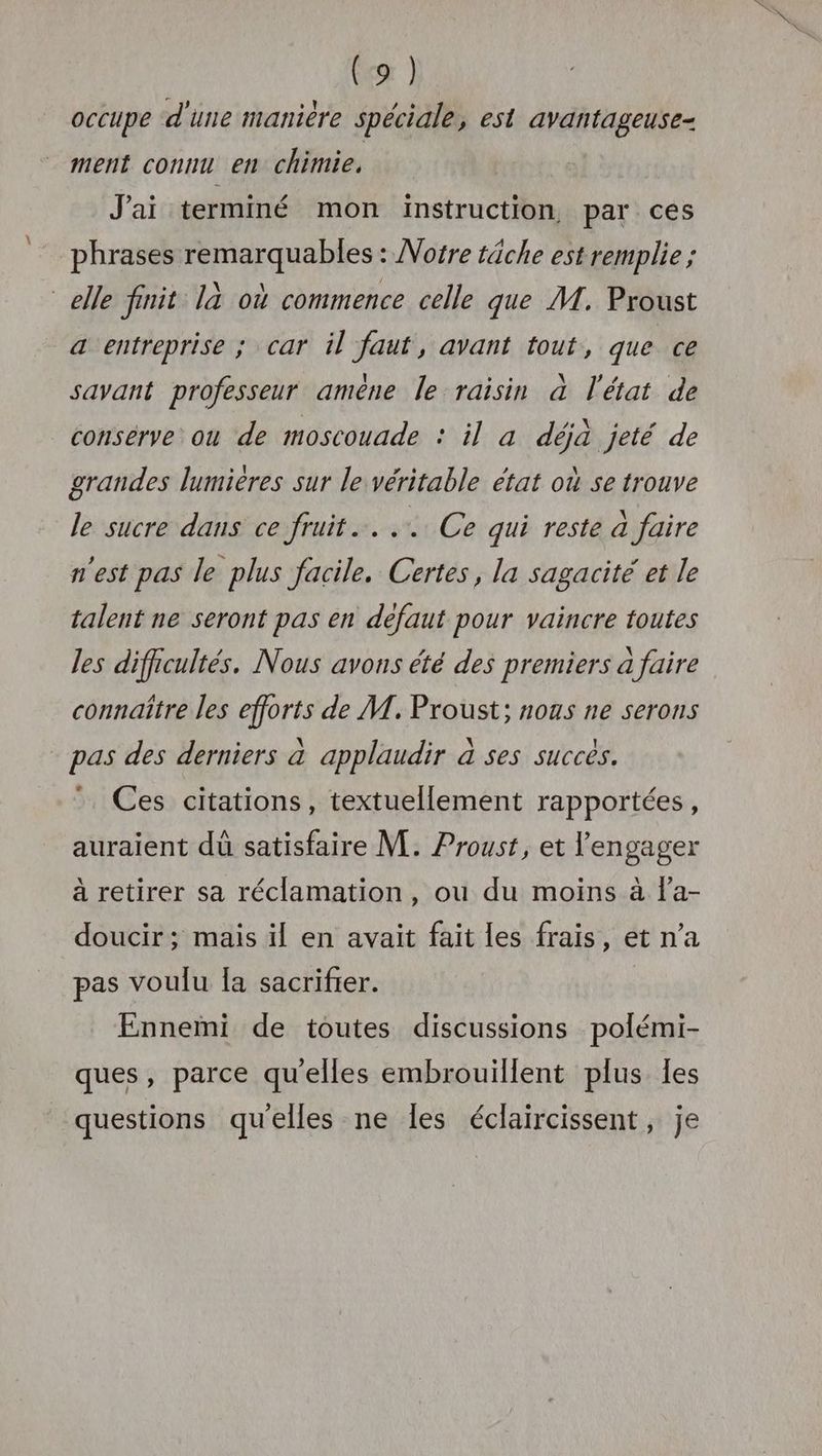 occupe d'une manière spéciale, est avantageuse- ment connu en chimie. J'ai terminé mon instruction par ces phrases remarquables : Vofre tâche est remplie ; elle finit. là où commence celle que M. Proust a entreprise ; car il faut, avant fout, que ce savant professeur amêne le raisin à l'état de conserve ou de moscouade : il a déjà jeté de grandes lumières sur le véritable état où se trouve le sucre dans ce fruit... Ce qui reste à faire n'est pas le plus facile. Certes, la sagacité et le talent ne seront pas en defaut pour vaincre toutes les difficultés. Nous avons été des premiers a faire connaître les efforts de M. Proust; nous ne serons pas des derniers à applaudir à ses succes. Ces citations, textuellement rapportées, auraient dû satisfaire M. Proust, et l'engager à retirer sa réclamation, ou du moins à j'a- doucir ; mais il en avait fait les frais, et n’a pas voulu Ia sacrifier. Fnnemi de toutes discussions polémi- ques, parce qu'elles embrouillent plus Îles questions qu'elles ne les éclaircissent, je