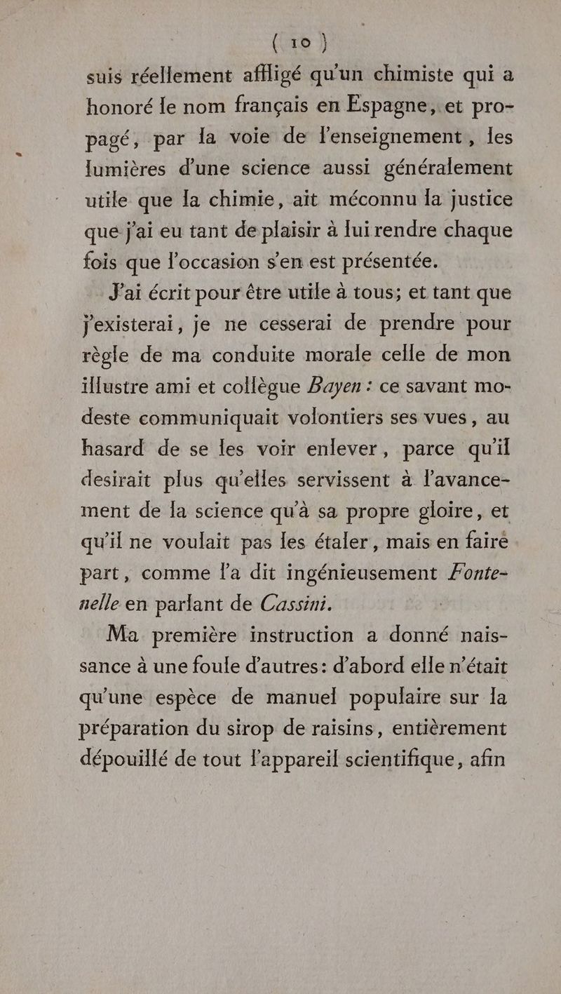 suis réellement affligé qu'un chimiste qui a honoré Îe nom français en Espagne, et pro- pagé, par la voie de l'enseignement, les lumières d’une science aussi généralement utile que Îa chimie, ait méconnu la justice que j'ai eu tant de plaisir à lui rendre chaque fois que l’occasion s'en est présentée. J'ai écrit pour être utile à tous; et tant que j'existerai, je ne cesserai de prendre pour règle de ma conduite morale celle de mon illustre ami et collègue Bayen : ce savant mo- deste communiquait volontiers ses vues, au hasard de se les voir enlever, parce qu'il desirait plus qu'elles servissent à l'avance- ment de la science qu'à sa propre gloire, et qu'il ne voulait pas les étaler, maïs en faire part, comme l'a dit ingénieusement Fonte- aelle en parlant de Cassini. Ma première instruction a donné nais- sance à une foule d’autres: d’abord elle n’était qu’une espèce de manuel populaire sur 1a préparation du sirop de raisins, entièrement dépouïllé de tout l'appareil scientifique, afin
