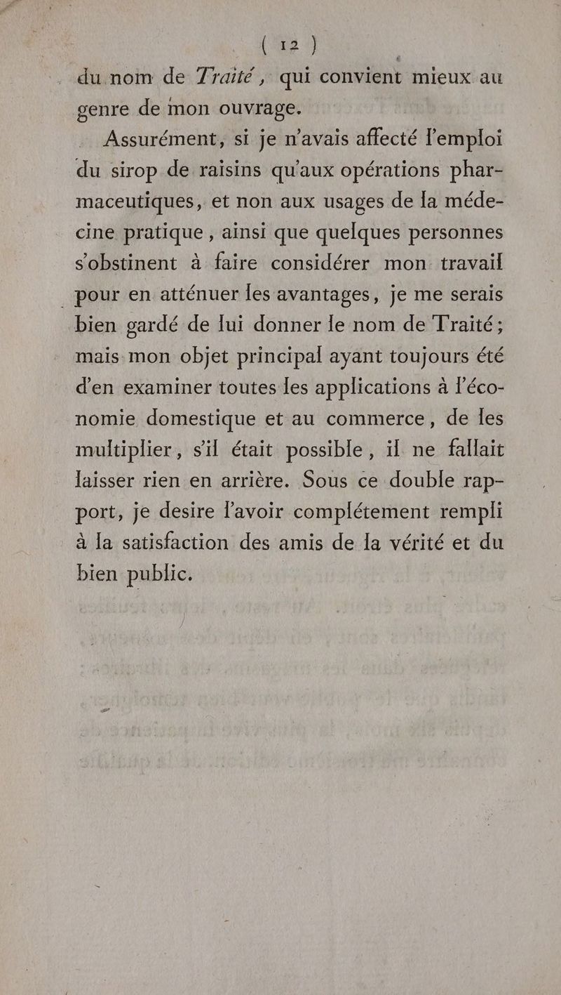 du nom de Traité, qui convient mieux au genre de mon ouvrage. Assurément, si je n'avais affecté l'emploi du sirop de raïsins qu'aux opérations phar- maceutiques, et non aux usages de Îa méde- cine pratique , ainsi que quelques personnes s'obstinent à faire considérer mon travail _ pour en atténuer les avantages, je me serais bien gardé de lui donner le nom de Traité; mais mon objet principal ayant toujours été d'en examiner toutes les applications à l’éco- nomie domestique et au commerce, de Îles multiplier, sil était possible, il ne fallait laisser rien en arrière. Sous ce double rap- port, je desire l'avoir complétement rempli à la satisfaction des amis de la vérité et du bien public.