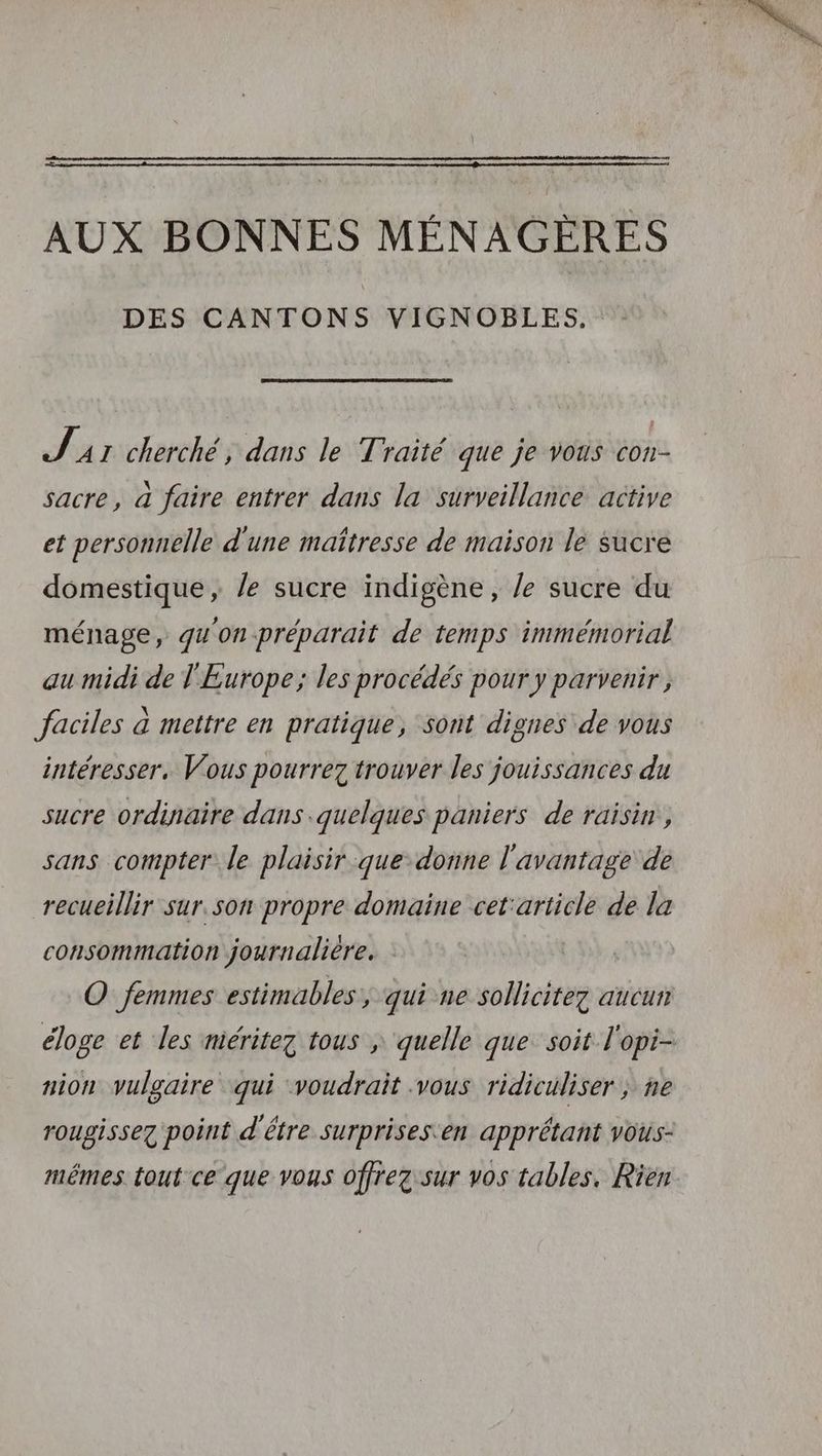 AUX BONNES MÉNAGÈRES DES CANTONS VIGNOBLES, J A1 cherché, dans le Traité que je vous con- sacre, à faire entrer dans la surveillance active et personnelle d'une maîtresse de maison le sucre domestique, /e sucre indigène, /e sucre du ménage, qu'on préparait de temps immémorial au midi de l'Europe; les procédés pour y parvenir, faciles à mettre en pratique, sont dignes de vous intéresser. Vous pourrez trouver les jouissances du sucre ordinaire dans quelques paniers de raisin, sans compter le plaisir que donne l'avantage de recueillir sur.son propre domaine cet'article de la consommation journalière. O femmes estimables, qui ne sollicitez aucun éloge et les niéritez tous ; quelle que soit l'opi- nion vulgaire qui voudrait .vous ridiculiser ; ne rougissez point d'être surprises'en apprétant vots- mêmes tout ce que vous offrez sur vos tables, Rien