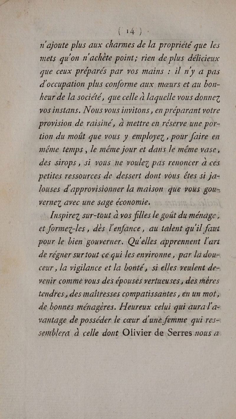 n'ajoute plus aux charmes de la propriété que les mets qu'on n'achète point; rien de plus délicieux que ceux préparés par vos mains : il n’y a pas d'occupation plus conforme aux mœurs et au bon- heur de la société, que celle à laquelle vous donnez vos instans, Nous vous invitons , en préparant votre provision de raisiné, 4 mettre en réserve une por- tion du moût que vous y employez , pour faire en même temps , le même jour et dans le même vase, des sirops, si vous ne voulez pas renoncer & ces petites ressources de dessert dont vous êtes si ja- louses d'approvisionner la maison: que vous gou- vernez avec une sage économie. {aspire sur-tout à vos filles le goût du ménage, et formez-les , des l'enfance, au talent qu'il faut pour le bien gouverner. Qu'elles apprennent l'art de régner sur tout ce qui les environne, par la dou- ceur, la vigilance et la bonté, si elles veulent de- venir commé vous des épousés vertueuses, des mères tendres, des mañtresses compatissantes , en un mof, de bonnes ménagères. Heureux celui qui aural'a- vantage de posséder le cœur d'une. femme qui res- semblera à celle dont Olivier de Serres ous a