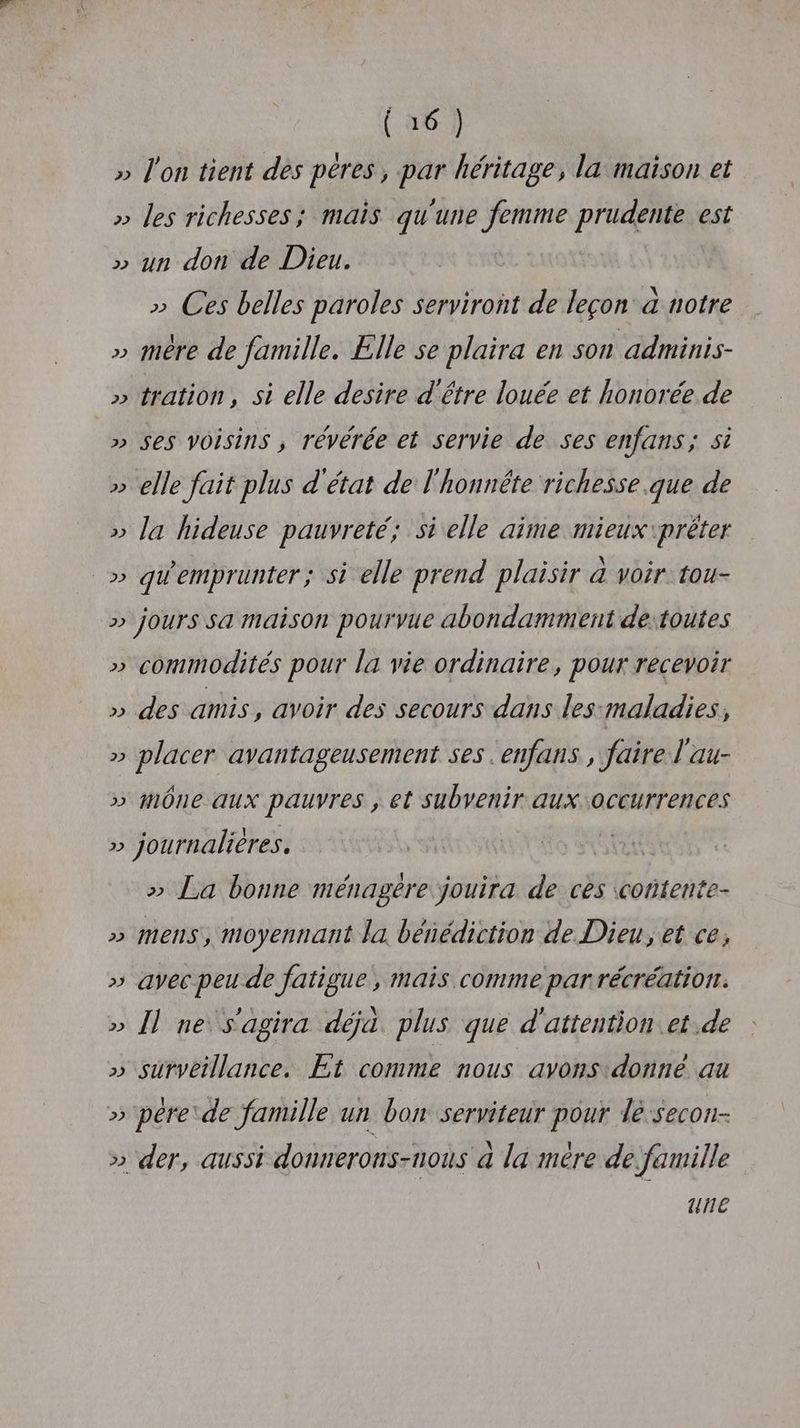 » l'on tient des péres, par héritage, la maison et » les richesses; mais qu'une femme prudente est » un don de Dieu. » Ces belles paroles serviront de leçon à notre » mère de famille. Elle se plaira en son adminis- » tration, si elle desire d'être louée et honorée de » Ses Voisins , révérée et servie de ses enfans; 5 » elle fait plus d'état de l'honnête richesse que de » la hideuse pauvreté; si elle aime mieux \prêter _» qW'emprunter ; si elle prend plaisir à voir: tou- >» jours sa maison pourvue abondamment de:toutes » commodités pour la vie ordinaire, pour recevoir » des amis, avoir des secours dans les maladies, » placer avantageusement ses .enfans , faire l'au- » mône aux pauvres , et subvenir aux occurrences » journalières. tt >» La bonne ménagère jouira de ces cortente- >» MENS, moyennant la bénédiction de Dieu, et ce, » avec peu de fatigue, mais comme parrécréation. » 1] ne s'agira déjà. plus que d'attention et de » surveillance, Et comme nous avons:donne au » pére de famille un bon serviteur pour le secon- >» der, aussi donnerons-nous à la mére de famille ue