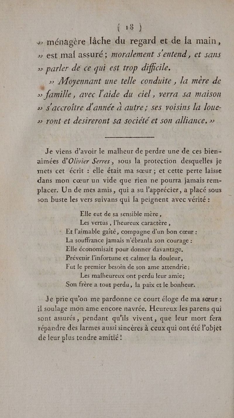 » ménagère lâche du regard et.de [a main, » est mal assuré: moralement s'entend, et sans » parler dé ce qui est trop difficile. =» Moyennant une telle conduite , la mere de . famille, avec l'aide du ciel, verra sa maison » s'accroître d'année à autre; ses voisins la loue- » ront et desireront sa société et son alliance. » Je viens d’avoir le malheur de perdre une de ces bien- aimées d'Olivier Serres, sous la protection desquelles je mets cet écrit : elle était ma sœur; et cette perte laïsse dans mon cœur un vide que rien ne pourra jamais rem- placer. Un de mes amis, qui a su l'apprécier, a placé sous son buste les vers suivans qui [a peignent avec vérité : Elle eut de sa sensible mère, Les vertus , l'heureux caractère, * Et l’aimable gaïté, compagne d’un bon cœur : La souffrance jamais n’ébranla son courage : Elle économisait pour donner davantage. Prévenir l’infortune et calmer la douleur, Fut le premier besoin de son ame attendrie: Les malheureux ont perdu leur amie; Son frère a tout perdu, la paix et le bonheur. Je prie qu'on me pardonne ce court éloge de ma sœur : il soulage mon ame encore navrée., Heureux les parens qui sont assurés, pendant qu'ils vivent, que leur mort fera répandre des larmes aussi sincères à ceux qui ont été Fobjet de leur plus tendre amitié!