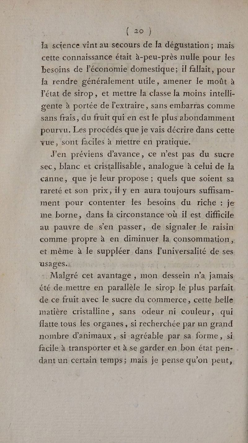 \ fa science vint au secours de Îa dégustation; mais cette connaissance était à-peu-près nulle pour les besoins de l'économie domestique; il fallait, pour la rendre généralement utile, amener le moût à état de sirop, et mettre la classe la moins intelli- gente à portée de l'extraire, sans embarras comme sans frais, du fruit qui en est le plus abondamment pourvu. Les procédés que je vais décrire dans cette vue, sont faciles à mettre en pratique. J'en préviens d'avance, ce n’est pas du sucre sec, blanc et cristallisable , analogue à celui de a cänne, que je leur propose ; quels que soient sa rareté et son prix, Il Y en aura toujours suffisam- ment pour contenter Îles besoins du riche : je ime borne, dans {a circonstance ‘où il est difficile au pauvre de s’en passer, de signaler Île raisin comme propre à en diminuer Îa consommation , et même à le suppléer dans l’universalité de ses usages. ve | | : Malgré cet avantage , mon dessein n’a jamais été de mettre en parallèle le sirop Îe plus parfait de ce fruit avec Île sucre du commerce, cette belle matière cristalline , sans odeur ni couleur, qui Hatte tous les organes, si recherchée par un grand nombre d'animaux, si agréable par sa forme, si facile à transporter et à se garder en bon état pen- dant un certain temps; mais je pense qu’on peut,