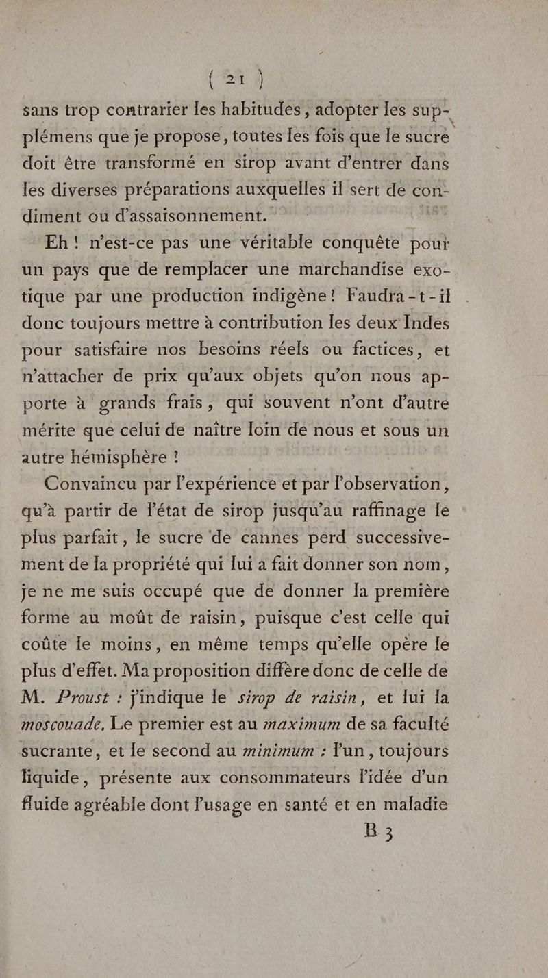 sans trop contrarier les habitudes , adopter les sup- plémens que je propose, toutes les fois que le sucre doit être transformé en sirop avant d’entrer dans les diverses préparations auxquelles il sert dé con- diment ou d’assaisonnement. | Eh! n'est-ce pas une véritable conquête pout un pays que de remplacer une marchandise exo- tique par une production indigène! Faudra-t-il donc toujours mettre à contribution les deux Indes pour satisfaire nos besoins réels ou factices, et nattacher de prix qu'aux objets qu’on nous ap- porte à grands frais, qui souvent n’ont d’autré mérite que celui de naître loin de nous et sous un autre hémisphère ! | Convaincu par l'expérience et par l'observation, qu’à partir de l'état de sirop jusqu’au raffinage Ie plus parfait, le sucre de cannes perd successive- ment de la propriété qui lui a fait donner son nom, je ne me suis occupé que de donner la première forme au moût de raisin, puisque c’est celle qui coûte le moins, en même temps qu’elle opère le plus d'effet. Ma proposition diffère donc de celle de M. Proust : jindique le sirop de raisin, et lui la moscouade, Le premier est au maximum de sa faculté sucrante, et le second au minimum : lun, toujours liquide , présente aux consommateurs l’idée d’un fluide agréable dont Pusage en santé et en maladie B 3