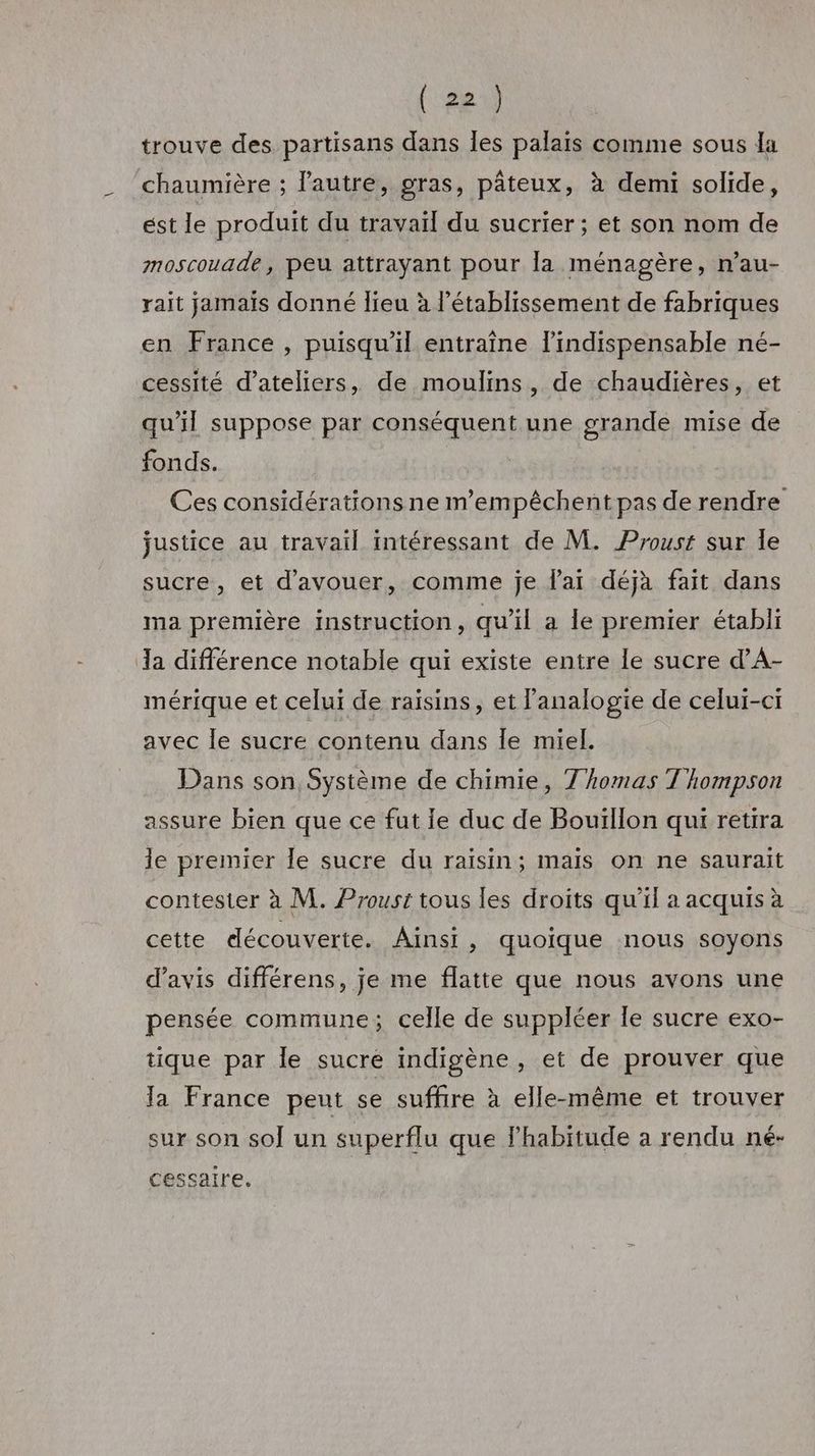 trouve des partisans dans les palaïs comme sous la chaumière ; l’autre, gras, pâteux, à demi solide, ést le produit du travail du sucrier ; et son nom de moscouade, peu attrayant pour la ménagère, n’au- rait jamaïs donné lieu à l’établissement de fabriques en France , puisqu'il entraîne l'indispensable né- cessité d'ateliers, de moulins, de chaudières, et qu'il suppose par conséquent une grande mise de fonds. Ces considérations ne m’empêchent pas de rendre justice au travail intéressant de M. Proust sur Île sucre, et d'avouer, comme je lai déjà fait dans ma première instruction, qu'il a le premier établi Ja différence notable qui existe entre le sucre d’A- mérique et celui de raisins, et analogie de celui-ci avec le sucre contenu dans le miel. Dans son Système de chimie, Thomas Thompson assure bien que ce fut le duc de Bouillon qui retira le premier le sucre du raisin; maïs on ne saurait contester à M. Proust tous les droits qu'il a acquis à cette découverte. Ainsi, quoique nous soyons d’avis différens, je me flatte que nous avons une pensée commune; celle de suppléer le sucre exo- tique par le sucre indigène, et de prouver que Ja France peut se suffire à elle-même et trouver sur son sol un superflu que lhabitude a rendu né- cessaire.