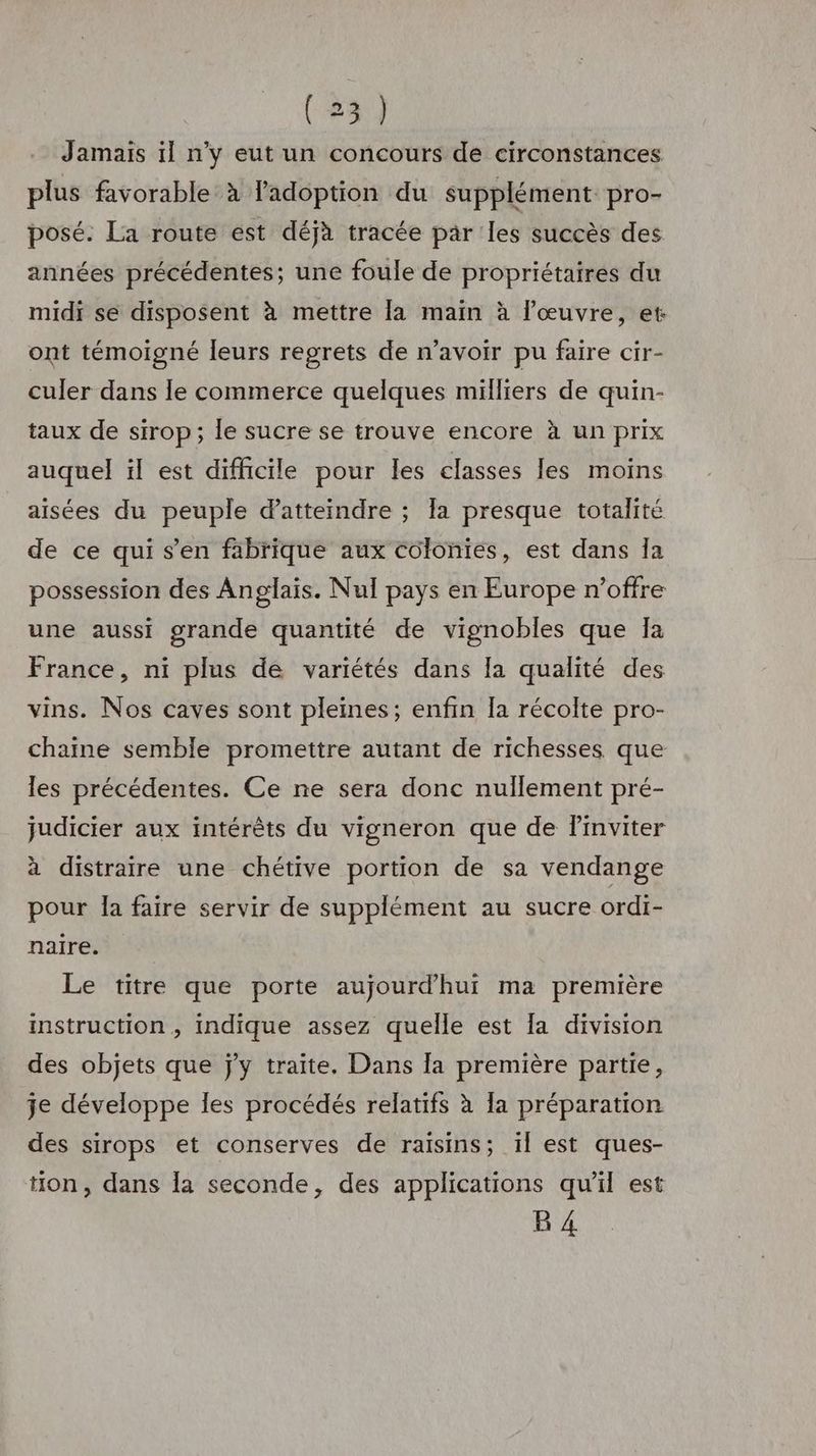 Jamais il n'y eut un concours de circonstances plus favorable’ à l'adoption du supplément pro- posé. La route est déjà tracée par les succès des années précédentes; une foule de propriétaires du midi se disposent à mettre la main à l'œuvre, et ont témoigné leurs regrets de n'avoir pu faire cir- culer dans le commerce quelques milliers de quin- taux de sirop; le sucre se trouve encore à un prix auquel il est difficile pour les classes les moins aisées du peuple d'atteindre ; la presque totalité de ce qui s’en fabrique aux colonies, est dans Îa possession des Anglais. Nul pays en Europe n'offre une aussi grande quantité de vignobles que Ia France, ni plus de variétés dans la qualité des vins. Nos caves sont pleines; enfin Ia récolte pro- chaine semble promettre autant de richesses que les précédentes. Ce ne sera donc nullement pré- judicier aux intérêts du vigneron que de Pinviter à distraire une chétive portion de sa vendange pour la faire servir de supplément au sucre ordi- naire. Le titre que porte aujourd'hui ma première instruction , indique assez quelle est [a division des objets que jy traite. Dans la première partie, je développe les procédés relatifs à la préparation des sirops et conserves de raisins; il est ques- tion, dans la seconde, des applications qu'il est B 4