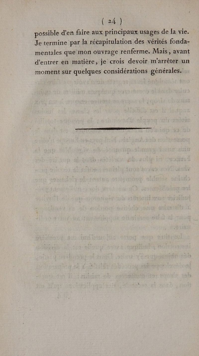 possible d'en faire aux principaux usages de Ia vie. Je termine par la récapitulation des vérités fonda- mentales que mon ouvrage renferme. Mais, avant d'entrer en matière, je crois devoir m'arrêter un moment sur quelques considérations générales.