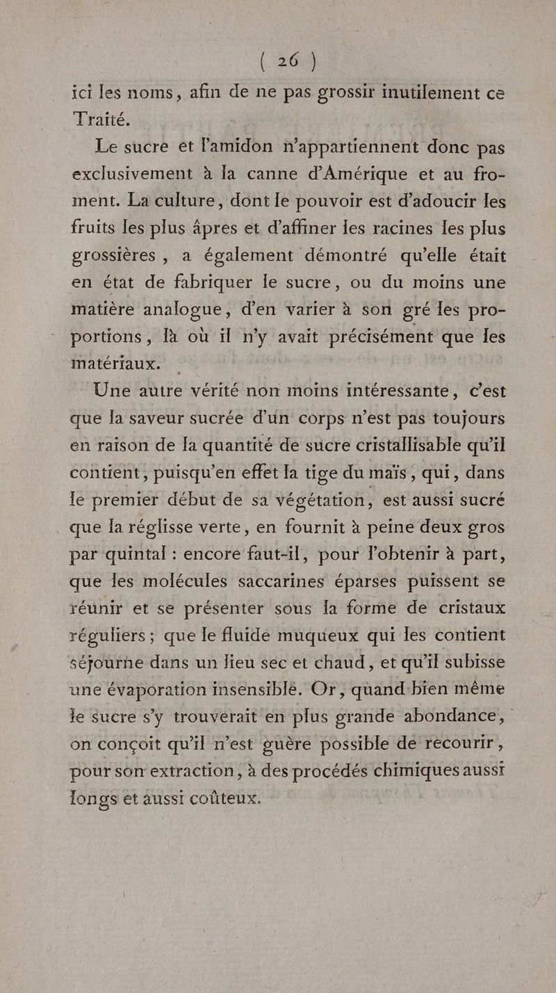 ici les noms, afin de ne pas grossir inutilement ce Traité. Le sucre ét lamidon n’appartiennent donc pas exclusivement à la canne d'Amérique et au fro- ment. La culture, dont le pouvoir est d’adoucir les fruits [es plus âpres et d’affiner les racines les plus grossières , a également démontré qu’elle était en état de fabriquer Île sucre, ou du moins une matière analogue, d’en varier à son gré les pro- portions, là où ïl n’y avait précisément que les matériaux. | Une autre vérité non moins intéressante, c’est que la saveur sucrée d’un corps n’est pas toujours en raison de Ia quantité de sucre cristallisable qu'il contient, puisqu’en effet [a tige du maïs, qui, dans le premier début de sa végétation, est aussi SUCré que Îa réglisse verte, en fournit à peine deux gros par quintal : encore faut-il, pour lobtenir à part, que les molécules saccarines éparses puissent se réunir et se présenter sous la forme de cristaux réguliers ; que le fluide muqueux qui les contient séjourne dans un lieu sec et chaud, et qu’il subisse une évaporation insensiblé. Or, quand-bien même Je sucre s’y trouverait en plus grande abondance, on conçoit qu'il n’est guère possible de recourir, pour son extraction, à des procédés chimiques ausst longs et aussi coûteux.
