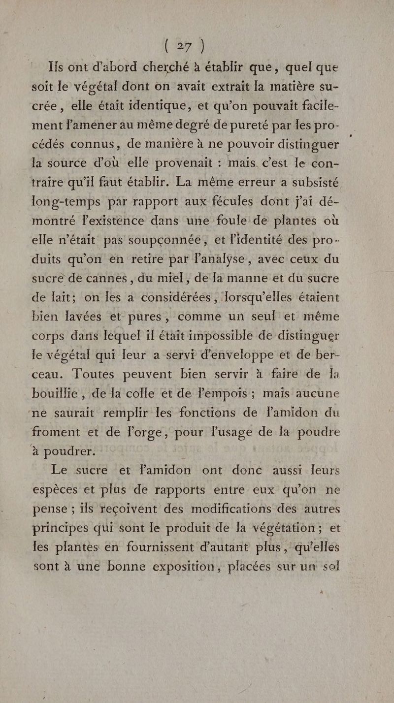 Ïfs ont d’abord cherché à établir que, quel que soit le végétal dont on avait extrait la matière su- crée , elle était identique, et qu’on pouvait facile- ment l’améener au même degré dé pureté par les pro- cédés connus, de manière à ne pouvoir distinguer la source d'où elle provenait : mais. c’est le con- traire qu'il faut établir. La même erreur a subsisté long-temps par rapport aux fécules dont j'ai dé- montré l'existence dans une foule de plantes où elle n’était pas soupçonnée, et l'identité des pro- duits qu'on en retire par l'analyse, avec ceux du sucre de cannes , du miel, de [a manne et du sucre de lait; on les à considérées, Iorsqu’elles étaient bien lavées et pures, comme un seul et même corps dans lequel ïf était impossible de distinguer le végétal qui leur a servi d’enveloppe et de ber- ceau. Toutes peuvent bien servir à faire de Îa bouillie , de la colle et de lempoiïs ; maïs aucune ne saurait remplir les fonctions de Pamidon du froment et de l'orge, pour lusage de la poudre à poudrer. À Le sucre et lamidon ont donc aussi leurs espèces et plus de rapports entre eux qu'on ne pense ; ils reçoivent des modifications des autres principes qui sont le produit de Ja végétation; et les plantes en fournissent d'autant plus, qu’elles sont à une bonne exposition, placées sur un sol