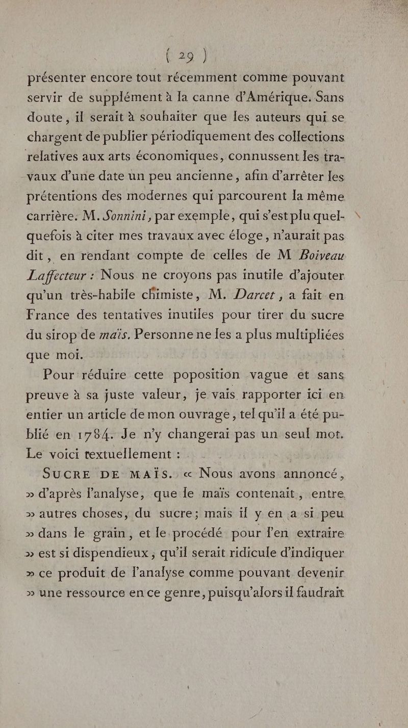 présenter encore tout récemment comme pouvant servir de supplément à la canne d'Amérique. Sans doute , il serait à souhaiter que les auteurs qui se chargent de publier périodiquement des collections relatives aux arts économiques, connussent les tra- vaux d’une date un peu ancienne, afin d’arrêter les prétentions des modernes qui parcourent la même carrière. M. Sonnini, par exemple, qui s’est plu quel- quefois à citer mes travaux avec éloge, n’auraït pas dit, en rendant compte de celles de M Poiveau Laffecteur : Nous ne croyons pas mutile d’ajouter qu'un très-habile chimiste, M. Darcer , a fait en France des tentatives inutiles pour tirer du sucre du sirop de mais, Personne ne Îles a plus multipliées que moi. Pour réduire cette poposition vague et sans preuve à sa juste valeur, je vais rapporter ici en entier un article de mon ouvrage, tel qu'il a été pu- blié en 1784. Je ny changeraï pas un seul mot. Le voici textuellement : | SUCRE DE MAÏS.. « Nous avons annoncé, » d’après l'analyse, que le maïs contenait, entre » autres choses, du sucre; maïs ïl y en a si peu » dans le grain, et le procédé pour fen extraire >» est si dispendieux ; qu'il serait ridicule d'indiquer » ce produit de lanalyse comme pouvant devenir » une ressource en ce genre, puisqu'alors il faudrait
