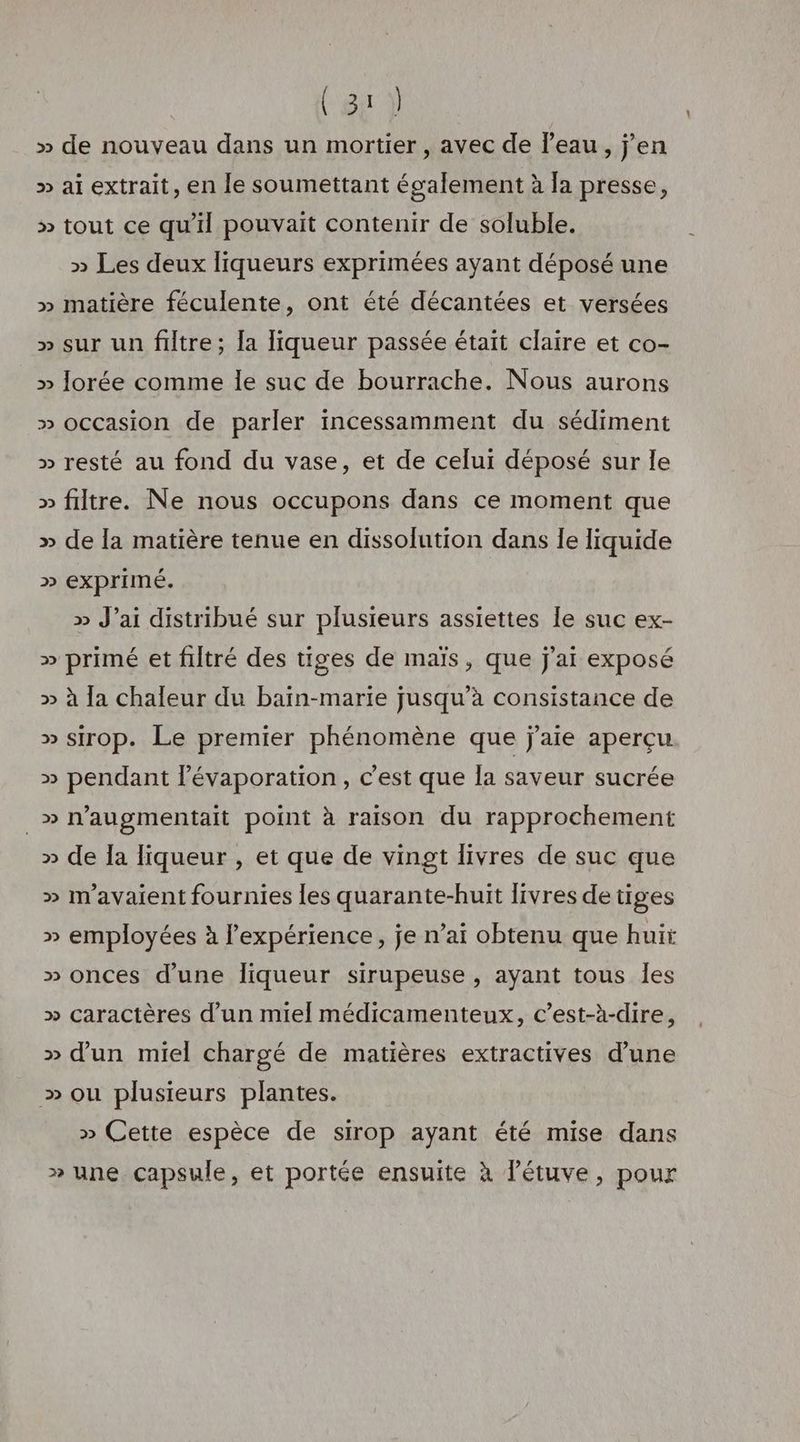 (eg } » de nouveau dans un mortier , avec de l'eau, jen » ai extrait, en le soumettant également à la presse, » tout ce qu'il pouvait contenir de soluble. » Les deux liqueurs exprimées ayant déposé une » matière féculente, ont été décantées et versées » sur un filtre; la liqueur passée était claire et co- » Jorée comme Île suc de bourrache. Nous aurons » occasion de parler incessamment du sédiment » resté au fond du vase, et de celui déposé sur le » filtre. Ne nous occupons dans ce moment que » de la matière tenue en dissolution dans le liquide » exprimé. » J’ai distribué sur plusieurs assiettes le suc ex- » primé et filtré des tiges de maïs, que j'ai exposé » à {a chaleur du baïn-marie jusqu’à consistance de » sirop. Le premier phénomène que j'aie aperçu » pendant lévaporation, c'est que la saveur sucrée _» naugmentait point à raison du rapprochement » de Ia liqueur , et que de vingt livres de suc que » mavaient fournies les quarante-huit livres de tiges » employées à lexpérience, je n'ai obtenu que huit » onces d’une liqueur sirupeuse , ayant tous les » caractères d’un miel médicamenteux, c’est-à-dire, » d'un miel chargé de matières extractives d’une » ou plusieurs plantes. » Cette espèce de sirop ayant été mise dans » une capsule, et portée ensuite à l’étuve, pour