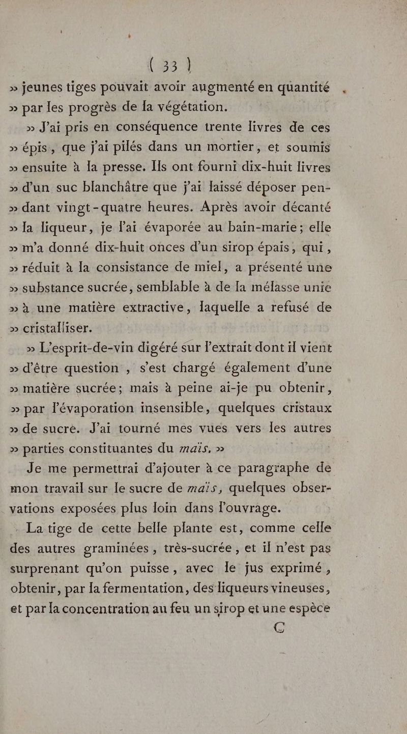 (341 » jeunes tiges pouvait avoir augmenté en quantité » par les progrès de la végétation. » J'ai pris en conséquence trente livres de ces » épis, que j'ai pilés dans un mortier, et soumis » ensuite à la presse. Ils ont fourni dix-huit livres » d’un suc blanchâtre que j'ai laissé déposer pen- » dant vingt-quatre heures. Après avoir décanté » Ja liqueur, je lai évaporée au baïin-marie; elle » m'a donné dix-huit onces d’un sirop épais, qui, » réduit à la consistance de miel, a présenté une » substance sucrée, semblable à de Ia mélasse unie »à une matière extractive, laquelle a refusé de » cristaliiser. » L’esprit-de-vin digéré sur l'extrait dont ïl vient » d’être question , s'est chargé également d’une » matière sucrée; mais à peine ai-je pu obtenir, » par lévaporation insensible, quelques cristaux » de sucre. J’ai tourné mes vues vers Îes autres » parties constituantes du 7415, » | Je me permettrai d'ajouter à ce paragraphe de mon travail sur le sucre de maïs, quelques obser- vations exposées plus loin dans louvrage. . La tige de cette belle plante est, comme celle des autres graminées , très-sucrée , et il n’est pas surprenant qu'on puisse, avec Île jus exprimé, obtenir, par Îa fermentation, des liqueurs vineuses, et par la concentration au feu un sirop et une espèce GC