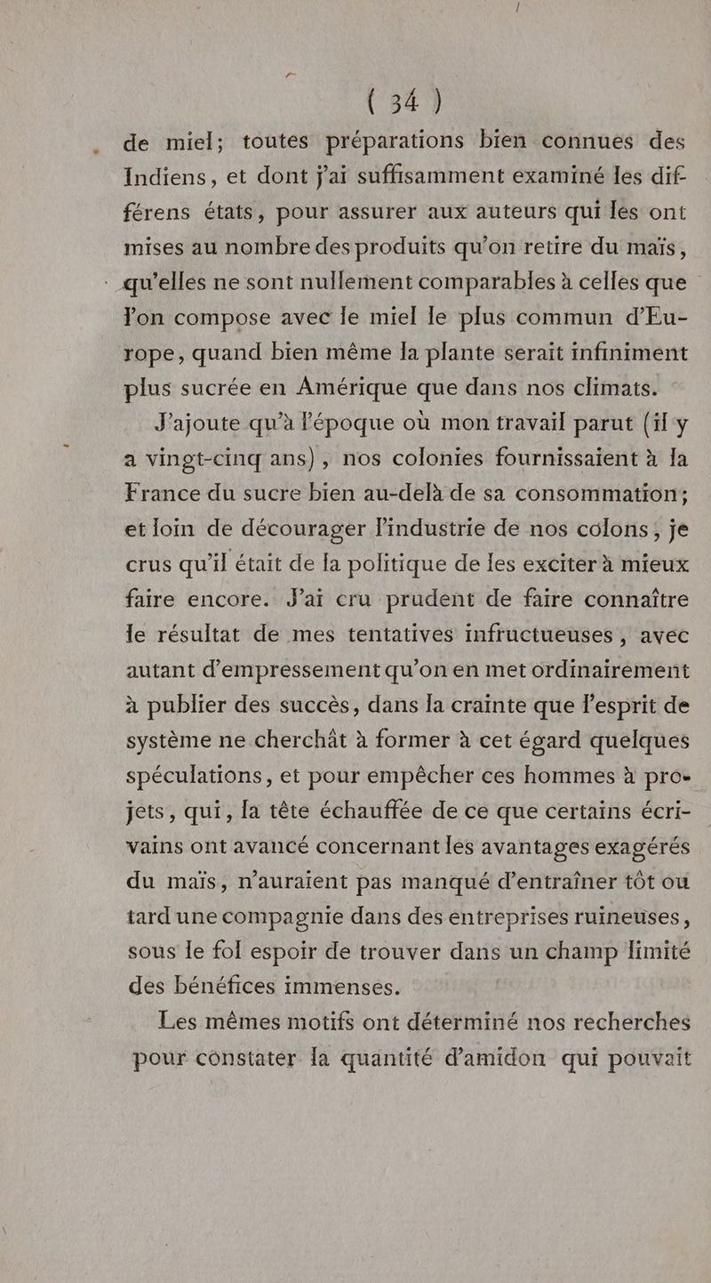 de miel; toutes préparations bien connues des Indiens, et dont j'ai suffisamment examiné les dif férens états, pour assurer aux auteurs qui les ont mises au nombre des produits qu’on retire du maïs, Ton compose avec le miel le plus commun d’Eu- rope, quand bien même la plante seraït infiniment plus sucrée en Amérique que dans nos climats. J'ajoute qu’à l'époque où mon travail parut (il y a vingt-cinq ans), nos colonies fournissaient à Îa France du sucre bien au-delà de sa consommation; et loin de décourager l’industrie de nos colons, je crus qu'il était de la politique de les exciter à mieux faire encore. J'ai cru prudent de faire connaître le résultat de mes tentatives infructueuses , avec autant d’empressement qu’on en met ordinairement à publier des succès, dans Îa crainte que l'esprit de système ne cherchät à former à cet égard quelques spéculations, et pour empêcher ces hommes à pro- jets, qui, la tête échauffée de ce que certains écri- vains ont avancé concernant les avantages exagérés du maïs, n'auraient pas manqué d'entraîner tôt ou tard une compagnie dans des entreprises ruineuses, sous le fol espoir de trouver dans un champ limité des bénéfices immenses. Les mêmes motifs ont déterminé nos recherches pour constater [a quantité d’amidon qui pouvaîit