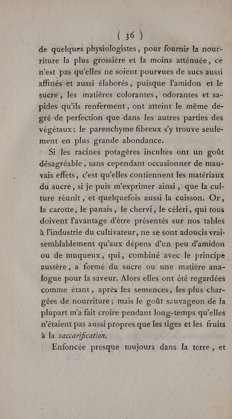 1369 de quelques physiologistes, pour fournir Ia nour- riture la plus grossière et [a moins atténuée, ce n’est pas qu'elles ne soient pourvues de sucs aussi affinés et aussi élaborés, puisque l’amidon et le sucre , les matières colorantes, odorantes et sa- pides qu’ils renferment , ont atteint le même de- gré de perfection que dans Îles autres parties des végétaux; le parenchyme fibreux s’y trouve seule- ment en plus grande abondance. Si les racines potagères incultes ont un goût désagréable , sans cependant occasionner de mau- vais effets, c’est qu’elles contiennent les matériaux du sucre, si je puis m’exprimer aïnsi, que Îa cul- ture réunit, et quelquefois aussi la cuisson. Or, la carotte, le panais, le chervi, le céleri, qui tous doivent l'avantage d’être présentés sur nos tables à l’industrie du cultivateur, ne se sont adoucis vrai- semblablement qu'aux dépens d’un peu d’amidon ou de muqueux, qui, combiné avec le principe austère, a formé du sucre ou une matière ana- logue pour la saveur. Alors elles ont été regardées comme étant, après les semences, les plus char- gées de nourriture ; mais le goût sauvageon de Ia plupart m'a fait croire pendant long-temps qu’elles n'étaient pas aussi propres que les tiges et les fruits à la saccarification. Enfoncée presque toujours dans Ia terre, et