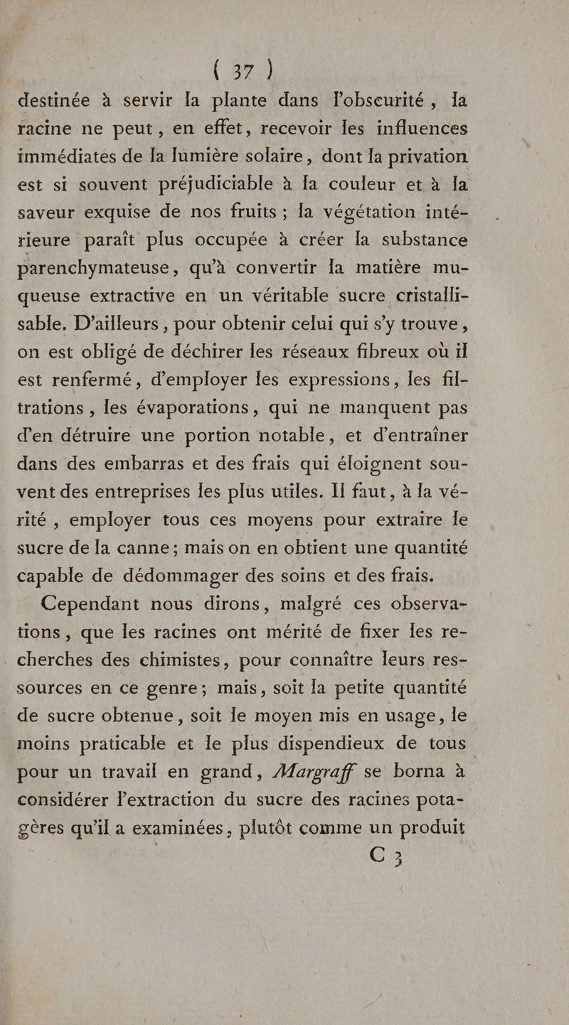 ( 872) destinée à servir la plante dans lobseurité, Ia racine ne peut, en effet, recevoir Îles influences immédiates de la [lumière solaire, dont la privation est si souvent préjudiciable à fa couleur et à Ia saveur exquise de nos fruits ; la végétation inté- rieure paraît plus occupée à créer la substance parenchymateuse, qu'a convertir la matière mu- queuse extractive en un véritable sucre cristalli- sable. D'ailleurs , pour obtenir celui qui s’y trouve, on est obligé de déchirer les réseaux fibreux où il est renfermé, d'employer les expressions, les fil- trations , les évaporations, qui ne manquent pas d'en détruire une portion notable, et d'entraîner dans des embarras et des frais qui éloignent sou- vent des entreprises les plus utiles. Il faut, à la vé- rité , employer tous ces moyens pour extraire Île sucre de Ja canne; maïs on en obtient une quantité capable de dédommager des soins et des frais. Cependant nous dirons, malgré ces observa- tions, que les racines ont mérité de fixer les re- cherches des chimistes, pour connaître leurs res- sources en ce genre; mais, soit la petite quantité de sucre obtenue, soit le moyen mis en usage, le moins praticable et Île plus dispendieux de tous pour un travail en grand, Maroraff se borna à considérer l’extraction du sucre des racines pota- gères qu'il a examinées, plutôt comme un produit