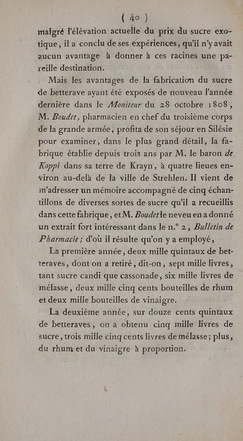 maloré l'élévation actuelle du prix du sucre exo- tique, il a conclu deses éxpériences, qu'il n’y avait aucun avantage à donner à ces racines une pa- veille destination. Mais les avantages de [a fabrication du sucre de betterave ayant été exposés de nouveau lannée dernière dans Île Æ#oniteur du 28 octobre 1808, M. Bouder, pharmacien en chef du troisième corps de la grande armée, profita de son séjour en Silésie pour examiner, dans le plus grand détail, Ia fa- brique établie depuis trois ans par M. Ile baron de Koppi dans sa terre de Krayn, à quatre lieues en- viron au-delà de Ia ville de Strehlen. IT vient de m'adresser un mémoire accompagné de cinq échan- tions de diverses sortes de sucre qu’il a recueillis dans cette fabrique, et M. Boudetle neveu en a donné un extrait fort intéressant dans le n.° 2, Bulletin de Pharmacie ; d’où il résulte qu’on y a employé, La première année, deux mille quintaux de bet- teraves, dont on a retiré, dit-on, sept mille Tivres, tant sucre candi que cassonade, six mille livres de mélasse , deux mille cinq cents bouteilles de rhum et deux mille bouteilles de vinaigre. La deuxième année, sur douze cents quintaux de betteraves, on a obtenu cinq mille livres de sucre, trois mille cinq cents livres de mélasse; plus, du rhum et du vinaigre à proportion.