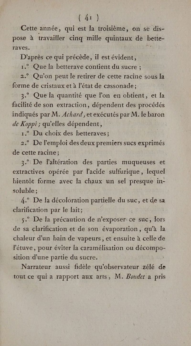 Cette année, qui est la troisième, on se dis- pose à travailler cinq mille quintaux de bette- raves. dE D’après ce qui précède, il est évident, 1.° Que Ia betterave contient du sucre ; 2.° Qu'on peut le retirer de cette racine sous Ia forme de cristaux et à l’état de cassonade; 3. Que la quantité que l’on en obtient, et Ia facilité de son extraction, dépendent des procédés indiqués par M. Achard , et exécutés par M. le baron de Koppi ; qu’elles dépendent, 1.” Du choix des betteraves ; 2.° De l'emploi des deux premiers sucs exprimés de cette racine; 3.° De laltération des parties muqueuses et extractives opérée par lacide sulfurique, lequel bientôt forme avec la chaux un sel presque in- soluble ; 4° De Ia décoloration partielle du suc, et de sa clarification par le lait; s.. De Ia précaution de n’exposer ce suc, Tors de sa clarification et de son évaporation, qu’à Ia chaleur d’un bain de vapeurs, et ensuite à celle de létuve, pour éviter [a caramélisation ou décompo- sition d’une partie du sucre. Narrateur aussi fidèle qu'observateur zélé de tout ce qui a rapport aux arts, M, Bouder a pris