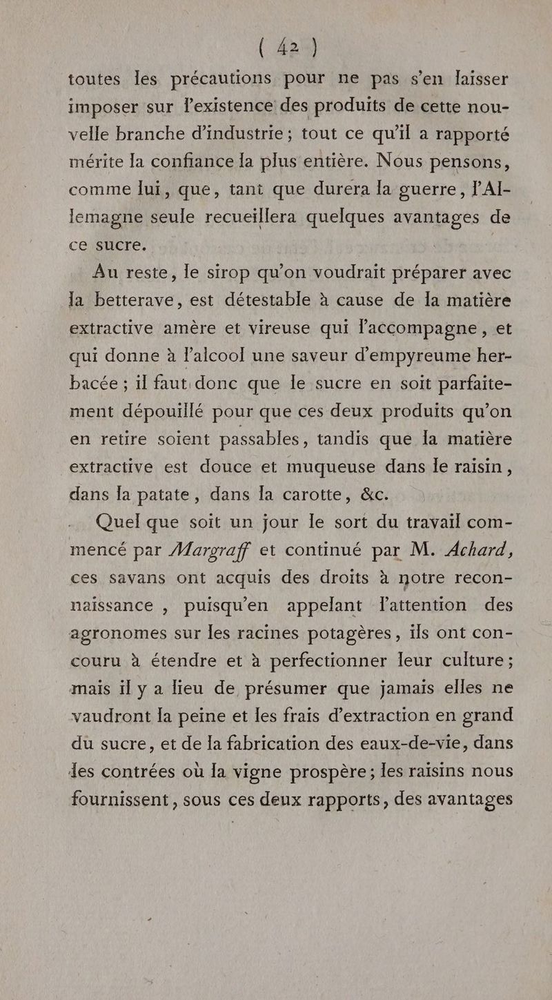 toutes les précautions pour ne pas s’en laisser imposer sur lexistence des produits de cette nou- velle branche d'industrie ; tout ce qu’il a rapporté mérite la confiance la plus entière. Nous pensons, comme lui, que, tant que durera la guerre, l'AI- lemagne seule recueiïllera quelques avantages de ce sucre. Au reste, le sirop qu’on voudrait préparer avec la betterave, est détestable à cause de Ia matière extractive amère et vireuse qui l’accompagne, et qui donne à l’alcooÏ une saveur d'empyreume her- bacée ; il faut donc que le sucre en soit parfaite- ment dépouillé pour que ces deux produits qu’on en retire soient passables , tandis que la matière extractive est douce et muqueuse dans le raisin, dans la patate, dans la carotte, &amp;c. Quel que soit un jour le sort du travaïl com- mencé par Margraff et continué par M. Achard, ces savans ont acquis des droits à notre recon- naissance , puisqu'en appelant lattention des agronomes sur les racines potagères, ils ont con- couru à étendre et à perfectionner leur culture; mais il y a lieu de présumer que jamais elles ne vaudront la peine et les frais d’extraction en grand du sucre, et de la fabrication des eaux-de-vie, dans les contrées où la vigne prospère; les raisins nous fournissent , sous ces deux rapports, des avantages