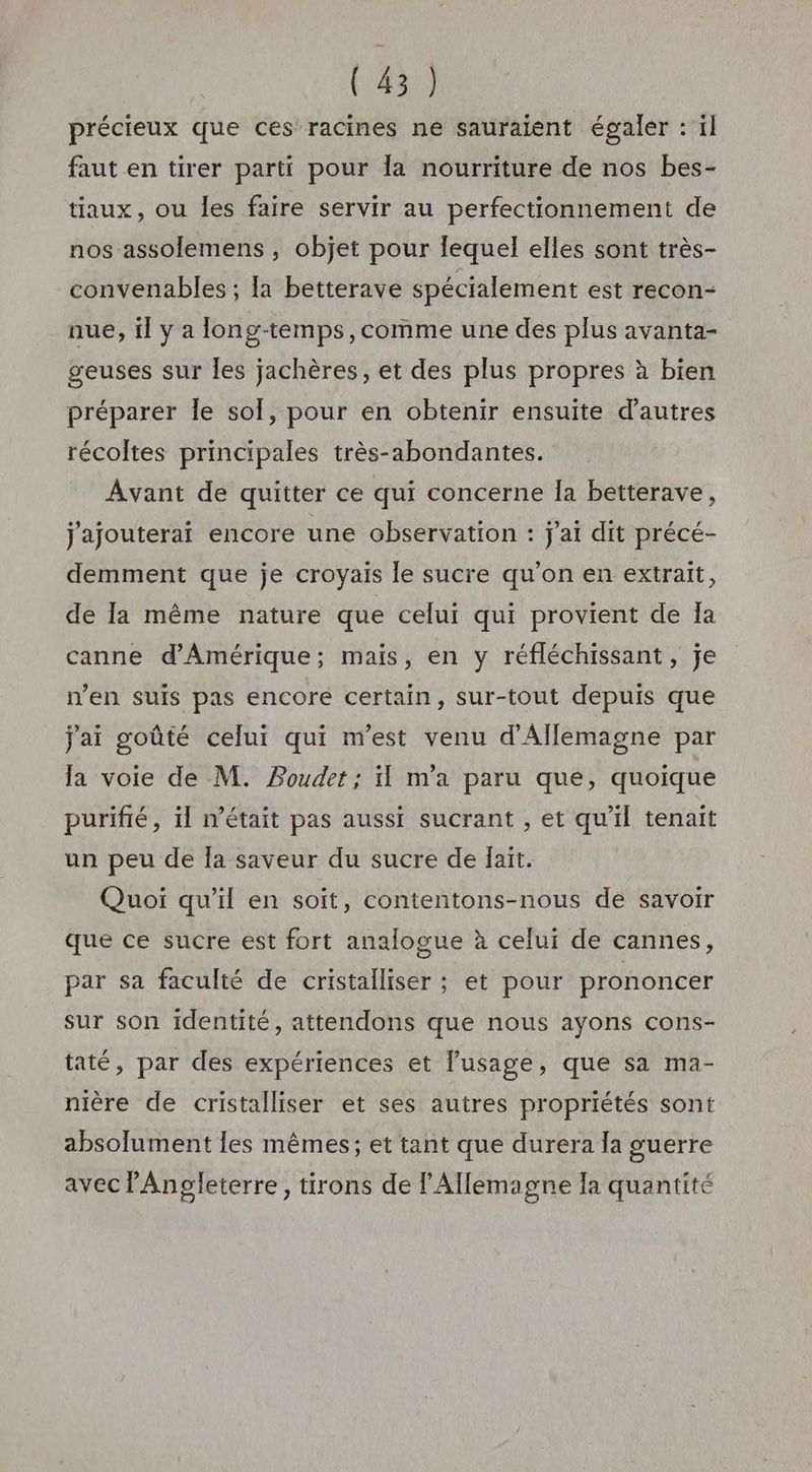 précieux que ces racines ne sauraient égaler : il faut en tirer parti pour la nourriture de nos bes- tiaux, ou les faire servir au perfectionnement de nos assolemens , objet pour lequel elles sont très- convenables ; la betterave spécialement est recon- nue, il y a long-temps,comme une des plus avanta- geuses sur les jachères, et des plus propres à bien préparer le sol, pour en obtenir ensuite d’autres récoltes principales très-abondantes. Avant de quitter ce qui concerne la betterave, j'ajouterai encore une observation : j'ai dit précé- demment que je croyais le sucre qu’on en extrait, de la même nature que celui qui provient de Ia canne d'Amérique; mais, en y réfléchissant, je n’en suis pas encore certain, sur-tout depuis que j'ai goûté celui qui m'est venu d'Allemagne par la voie de M. Boudet ; il m'a paru que, quoique purifié, il n’était pas aussi sucrant , et qu'il tenait un peu de la saveur du sucre de lait. Quoi qu’il en soit, contentons-nous de savoir que ce sucre est fort analogue à celui de cannes, par sa faculté de cristalliser ; et pour prononcer sur son identité, attendons que nous ayons cons- taté, par des expériences et l'usage, que sa ma- nière de cristalliser et ses autres propriétés sont absolument les mêmes; et tant que durera la guerre avec l'Angleterre, tirons de l'Allemagne la quantité