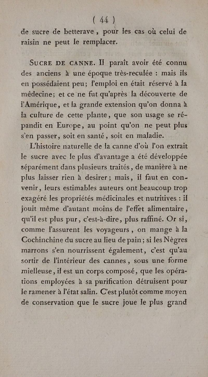 de sucre de betterave, pour les cas où celui de raisin ne peut Île remplacer. SUCRE DE CANNE. Îl paraît avoir été connu des anciens à une époque très-reculée : mais ïls en possédaient peu; l'emploi en était réservé à la médecine; et ce ne fut qu'après la découverte de l'Amérique, et la grande extension qu’on donna à la culture de cette plante, que son usage se ré- pandit en Europe, au point qu'on ne peut plus s'en passer, soit en santé, soit en maladie. L'histoire naturelle de la canne d’où lon extrait le sucre avec le plus d'avantage a été développée séparément dans plusieurs traités, de manière à ne. plus laïsser rien à desirer; mais, ïl faut en con- venir, leurs estimables auteurs ont beaucoup trop exagéré les propriétés médicinales et nutritives : ïl jouit même d’autant moins de l'effet alimentaire, qu’il est plus pur, c’est-à-dire, plus raffiné. Or si, comme lassurent les voyageurs, on mange à la Cochinchine du sucre au lieu de pain; si les Nègres marrons s’en nourrissent également, c’est qu'au sortir de l'intérieur des cannes, sous une forme mielleuse , il est un corps composé, que les opéra- tions employées à sa purification détruisent pour le ramener à l’état salin. C’est plutôt comme moyen de conservation que le sucre joue le plus grand