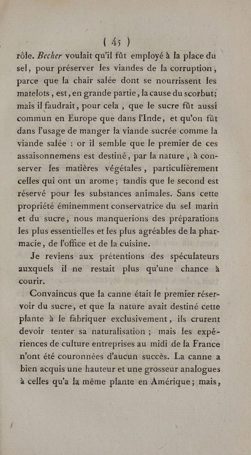 rôle. Becher voulait qu’il fût employé à la place du sel, pour préserver Îles viandes de Ia corruption, parce que Îa chair salée dont se nourrissent les matelots , est, en grande partie, la cause du scorbut; mais il faudrait, pour cela , que le sucre fût aussi commun en Europe que dans inde, et qu’on fût dans l'usage de manger Îa viande sucrée comme la viande salée : or il semble que Île premier de ces assaisonnemens est destiné, par Îa nature , à con- server Îes matières végétales, particulièrement celles qui ont un arome; tandis que Îe second est réservé pour les substances animales. Sans cette propriété éminemment conservatrice du sel marin et du sucre, nous manquerions des préparations les plus essentielles et les plus agréables de Ia phar- macie, de l'office et de la cuisine. Je reviens aux prétentions des spéculateurs auxquels ïl ne restait plus qu’une chance à courir. . Convaincus que Îa canne était le premier réser- voir du sucre, et que la nature avait destiné cette plante à le fabriquer exclusivement, ïls crurent devoir tenter sa naturalisation ; mais Îles expé- riences de culture entreprises au midi de [a France n'ont été couronnées d'aucun succès. La canne a bien acquis une hauteur et une grosseur analogues à celles qu'a la même plante en Amérique; mais,