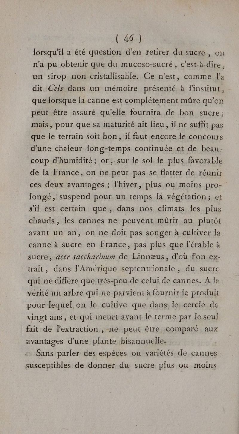 lorsqu'il a été question d’en retirer du sucre, oi n'a pu obtenir que du mucoso-sucré, c’est-à-dire, un sirop non cristallisable. Ce n’est, comme l'a dit Cels dans un mémoire présenté à l'institut, que lorsque la canne est complétement müre qu’on peut être assuré qu'elle fournira de bon sucre; mais, pour que sa maturité ait lieu, il ne suffit pas que le terrain soit bon, il faut encore le concours d'une chaleur long-temps continuée et de beau- coup d'humidité; or,-sur le sol le plus favorable de Îa France, on ne peut pas se flatter de réunir ces deux avantages ; l'hiver, plus ou moins pro- longé, suspend pour un temps la végétation; et s’il est certain que, dans nos climats les plus chauds, les cannes ne peuvent mûrir au plutôt avant un an, on ne doit pas songer à cultiver la canne à sucre en France, pas plus que lérable à sucre, acer saccharinum de Linnæus, d’où lon ex- trait, dans PAmérique septentrionale, du sucre qui ne diffère que très-peu de celui de cannes. À Ja vérité un arbre qui ne parvient à fournir fe produit pour lequel on le cultive que dans Îe cercle de vingt ans, et qui meurt avant Îe terme par le seu fait de l'extraction , ne peut être comparé aux avantages d’une plante bisannuelle. Sans parler des espèces ou variétés de cannes susceptibles de donner du sucre plus ou moins