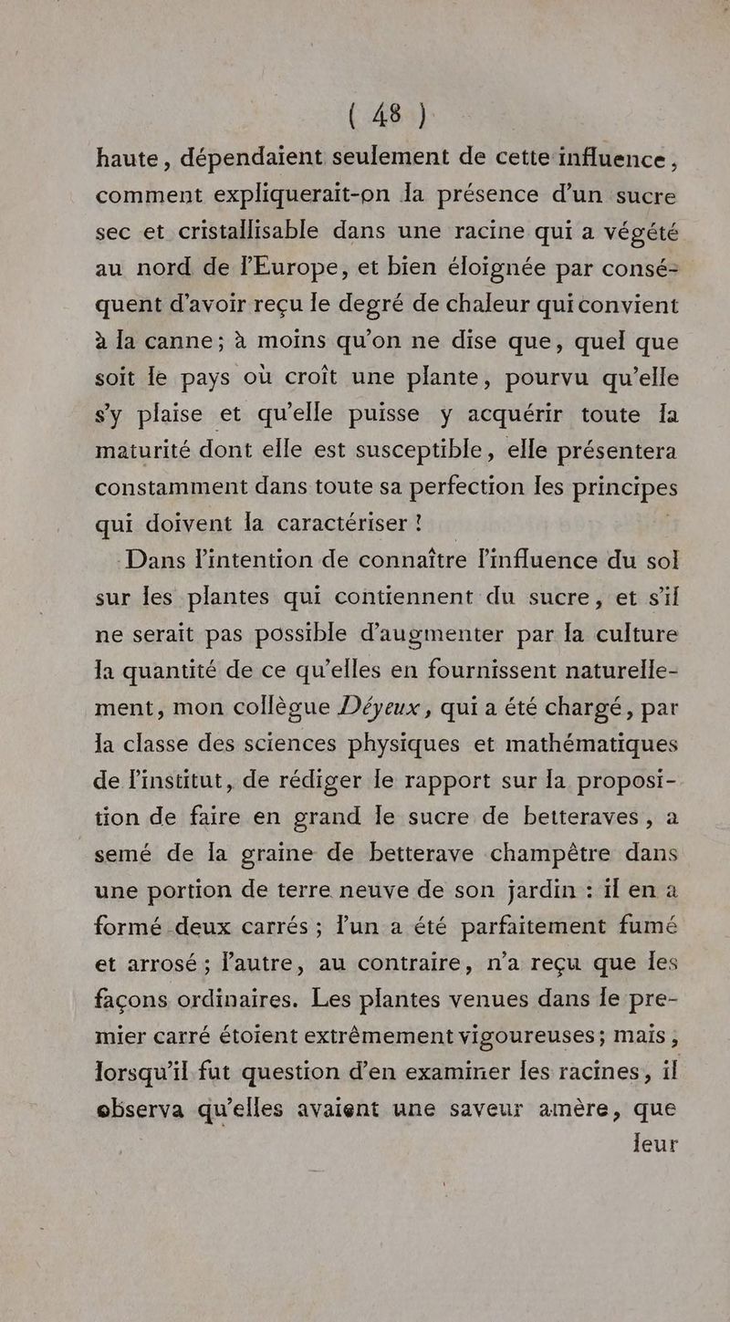 haute, dépendaient seulement de cette influence, comment expliquerait-pn Îa présence d’un sucre sec et cristallisable dans une racine qui a végété au nord de l'Europe, et bien éloïgnée par consé- quent d’avoir reçu le degré de chaleur quiconvient à la canne; à moins qu'on ne dise que, quel que soit le pays où croît une plante, pourvu qu’elle sy plaise et qu’elle puisse ÿ acquérir toute Ia maturité dont elle est susceptible, elle présentera constamment dans toute sa perfection les Pre qui doivent la caractériser ! Dans l'intention de connaître l'influence du sol sur les plantes qui contiennent du sucre, et s’il ne serait pas possible d'augmenter par la culture la quantité de ce qu’elles en fournissent naturelle- ment, mon collègue Déyeux, qui a été chargé, par la classe des sciences physiques et mathématiques de l'institut, de rédiger Île rapport sur la proposi- tion de faire en grand Îe sucre de betteraves , a _semé de la graine de betterave champêtre dans une portion de terre neuve de son jardin : ïl en a formé deux carrés ; lun a été parfaitement fumé et arrosé ; l’autre, au contraire, n’a reçu que les façons ordinaires. Les plantes venues dans Îe pre- mier carré étoient extrêmement vigoureuses; Mais ; lorsqu'il fut question d’en examiner les racines, il observa qu’elles avaient une saveur amère, que leur