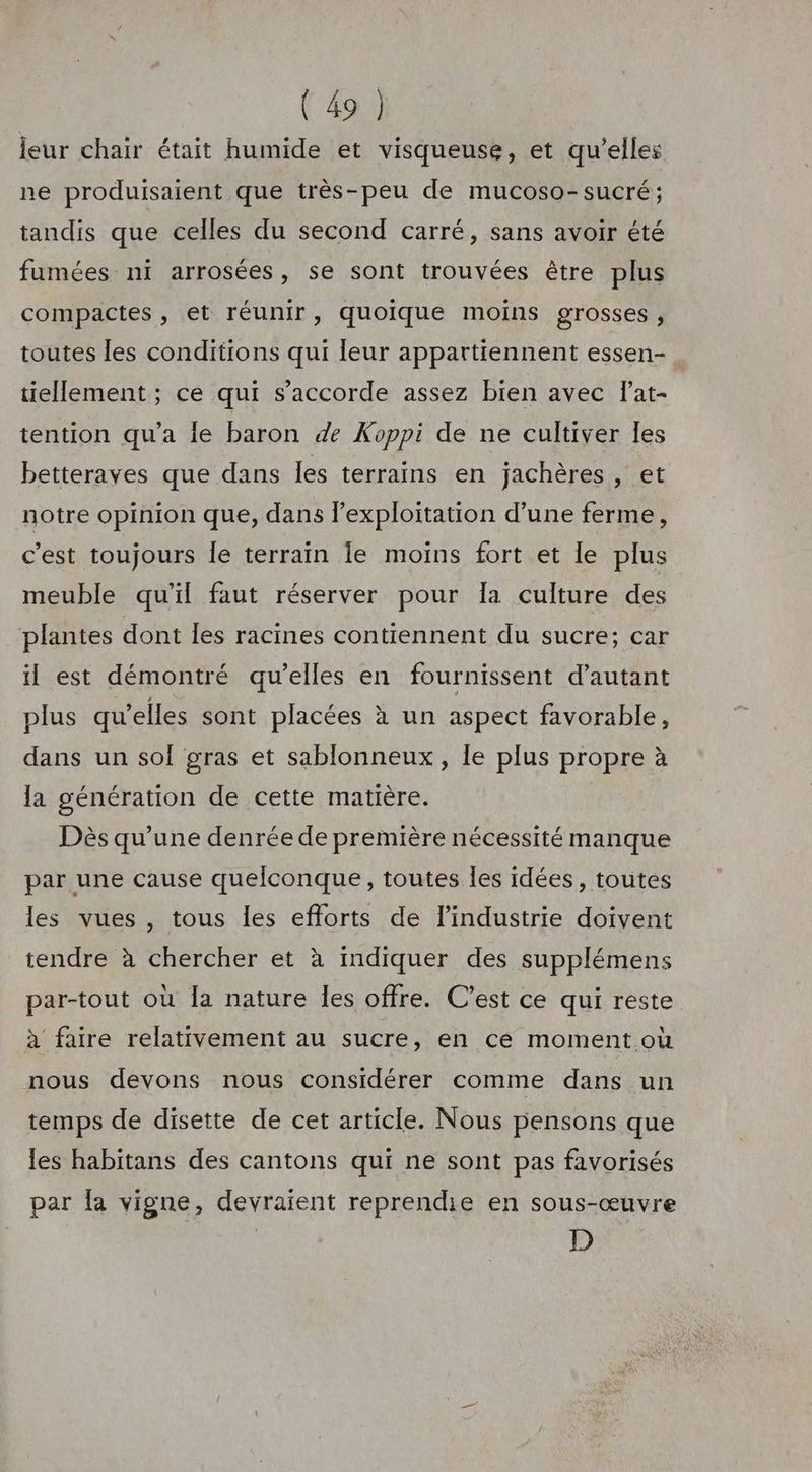 leur chair était humide et visqueuse, et qu’elles ne produisaient que très-peu de mucoso-sucré; tandis que celles du second carré, sans avoir été fumées ni arrosées, se sont trouvées être plus compactes , et réunir, quoique moins grosses , toutes les conditions qui leur appartiennent essen- tiellement ; ce qui s'accorde assez bien avec lat- tention qu'a le baron de Koppi de ne cultiver les betteraves que dans les terrains en jachères, et notre opinion que, dans l'exploitation d’une ferme, c’est toujours le terraïn Îe moins fort et le plus meuble qu'il faut réserver pour Ia culture des plantes dont Îles racines contiennent du sucre; car il est démontré qu’elles en fournissent d'autant plus qu’elles sont placées à un aspect favorable, dans un sol gras et sablonneux, le plus propre à la génération de cette matière. Dès qu’une denrée de première nécessité manque par une cause quelconque, toutes les idées, toutes les vues , tous les efforts de l’industrie doivent tendre à chercher et à indiquer des supplémens par-tout où la nature les offre. C’est ce qui reste à faire relativement au sucre, en ce moment où nous devons nous considérer comme dans un temps de disette de cet article. Nous pensons que les habitans des cantons qui ne sont pas favorisés par fa vigne, devraient reprendie en sous-œuvre D