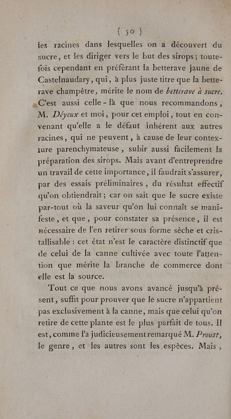 (Rise les racines dans lesquelles on a découvert du sucre, et les diriger vers le but des sirops ; toute- fois cependant en préférant la betterave jaune de Castelnaudary, qui, à plus juste titre que Ia bette- rave champêtre, mérite le nom de betterave à sucre. «C'est aussi celle - à que nous recommandons, M. Déyeux et moï, pour cet emploi, tout en con- venant qu’elle a le défaut inhérent aux autres racines, qui ne peuvent, à cause de leur contex- iure parenchymateuse , Subir aussi facilement Ia préparation des sirops. Maïs avant d'entreprendre un travail de cette importance, ïl faudrait s'assurer, par des essais préliminaires , du résultat effectif qu'on obtiendrait; car on sait que le sucre existe par-tout où la saveur qu’on lui connaît se mani- feste, et que, pour constater sa présence, il est nécessaire de l’en retirer sous forme sèche et cris- tallisable : cet état n’est le caractère distinctif que de celui de la canne cultivée avec toute latten- tion que mérite {a branche de commerce dont elle est [a source. Tout ce que nous avons avancé jusqu’à pré- sent, suffit pour prouver que lé sucre n'appartient pas exclusivement à la canne, maïs que celui qu’on retire de cette plante est le plus parfait de tous. II est, comme fa judicieusementremarqué M. Prousr, le genre, et les autres sont les espèces. Mais,
