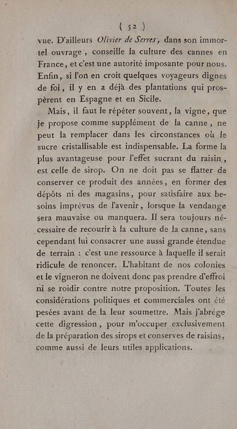 vue. D'ailleurs Olivier de Serres, dans son immor- tel ouvrage , conseïlle a culture des cannes en France, et c’est une autorité imposante pour nous. Enfin, si lon en croit quelques voyageurs dignes de foi, il y en a déjà des plantations qui pros- pèrent en Espagne ét en Sicile. Mais, il faut Îe répéter souvent, la vigne, que je propose comme supplément de Ia canne, ne peut Îa remplacer dans les circonstances où Île sucre cristallisable est indispensable. La forme la plus avantageuse pour l'effet sucrant du raisin, est celle de sirop. On ne doit pas se flatter de conserver ce produit des années, en former des dépôts ni des magasins, pour satisfaire aux be- soins imprévus de lavenir, lorsque la vendange sera mauvaise où manquera. II sera toujours né- _cessaire de recourir à la culture de [a canne, sans cependant lui consacrer une aussi grande étendue de terrain : c’est une ressource à laquelle il serait ridicule de renoncer. L’habitant de nos colonies et le vigneron ne doivent donc pas prendre d’effroi ni se roidir contre notre proposition. Toutes les considérations politiques et commerciales ont été pesées avant de Îa leur soumettre. Mais jabrége cette digression , pour m'occuper exclusivement de Ia préparation des sirops et conserves de raisins, comme aussi de leurs utiles applications,