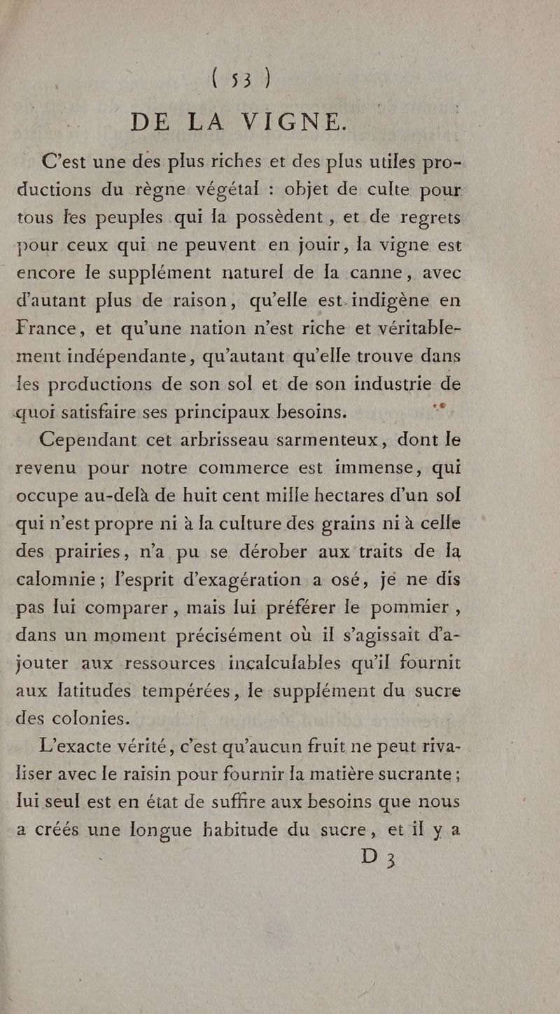 (453 DE LA VIGNE. C’est une des plus riches et des plus utiles pro- ductions du règne végétal : objet de culte pour tous fes peuples qui la possèdent , et de regrets pour ceux qui ne peuvent en jouir, la vigne est encore le supplément naturel de Ia canne, avec d'autant plus de raison, qu’elle est.indigène en France, et qu’une nation n’est riche et véritable- ment indépendante, qu'autant qu’elle trouve dans les productions de son sol et de son industrie de «uoi satisfaire ses principaux besoins. rs Cependant cet arbrisseau sarmenteux, dont le revenu pour notre commerce est immense, qui occupe au-delà de huit cent mille hectares d’un sol qui n’est propre ni à la culture des grains ni à celle des prairies, n’a pu se dérober aux traits de Îa calomnie ; l'esprit d’exagération a osé, jé ne dis pas lui comparer , maïs lui préférer le pommier, dans un moment précisément où il s'agissait d’a- jouter aux ressources inçalculables qu’il fournit aux latitudes tempérées, le supplément du sucre des colonies. L’exacte vérité, c’est qu'aucun fruit ne peut riva- liser avec le raisin pour fournir la matière sucrante ; lui seul est en état de suffire aux besoins que nous a créés une longue habitude du sucre, et il ya 18 Le