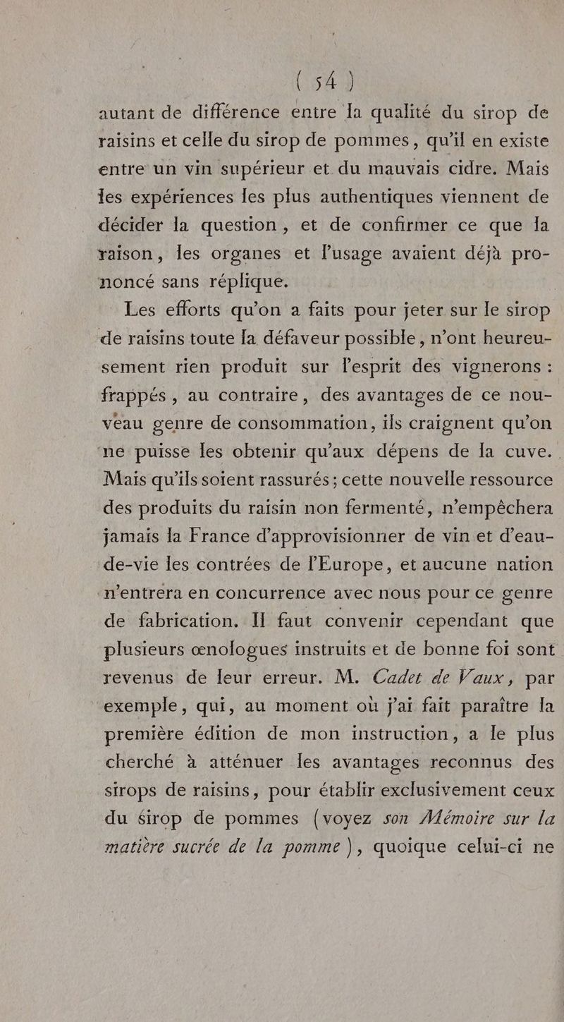 autant de différence entre Ia qualité du sirop de raisins et celle du sirop de pommes, qu’il en existe entre un vin supérieur et du mauvais cidre. Maïs les expériences Îles plus authentiques viennent de décider la question, et de confirmer ce que Îa raison, les organes et lusage avaient déjà pro- noncé sans réplique. Les efforts qu’on a faits pour jeter sur le sirop de raisins toute [a défaveur possible, n’ont heureu- sement rien produit sur lesprit des vignerons : frappés , au contraire, des avantages de ce nou- veau genre de consommation, tis craignent qu’on ne puisse les obtenir qu'aux dépens de la cuve. Maïs qu’ils sotent rassurés; cette nouvelle ressource des produits du raisin non fermenté, n’empêchera jamais la France d’approvisionrier de vin et d’eau- de-vie les contrées de l'Europe, et aucune nation n’entrera en concurrence avec nous pour ce genre de fabrication. I faut convenir cependant que plusieurs œnologues instruits et de bonne foi sont revenus de leur erreur. M. Cadet de Vaux, par exemple, qui, au moment où j'ai fait paraître la première édition de mon instruction, a le plus cherché à atténuer Îles avantages reconnus des sirops de raisins, pour établir exclusivement ceux du Sirop de pommes {voyez son Mémoire sur la matière sucrée de la pomme ), quoique celui-ci ne