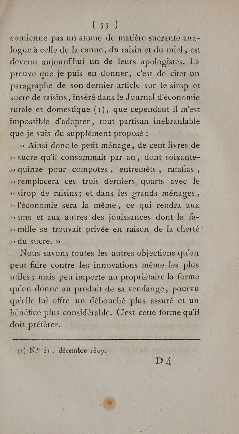 | (Sal | contienne pas un atome de matière sucrante ana- Jogue à celle de [a canne, du raïsin et du miel, est devenu aujourd’hui un de leurs apologistes. La preuve que je puis en donner, C’est de citer un paragraphe de son dernier article sur Île sirop et sucre de raisins, inséré dans le Journal d'économie rurale et domestique (1), que cependant il m'est impossible d'adopter , tout partisan inébranlable que je suis du supplément proposé : « Ainsi donc le petit ménage, de cent livres de » sucre qu'il consommait par an, dont soixante- » quinze pour compotes , entremêts, ratafias , » remplacera ces trois derniers quarts avec le » sirop de raisins; et dans les grands ménages , » l’économie sera la même, ce qui rendra aux » uns et aux autres des jouissances dont la fa- » mille se trouvait privée en raison de la cherté >» du sucre. » Nous savons toutes les autres objections qu’on peut faire contre Îles innovations même les plus utiles ; mais peu importe au propriétaire [a forme qu'on donne au produit de sa vendange, pourvu qu’elle lui offre un débouché plus assuré et un bénéfice plus considérable. C’est cette forme qu’il doit préférer. { { \ 1) N° 81, décembre 1809,