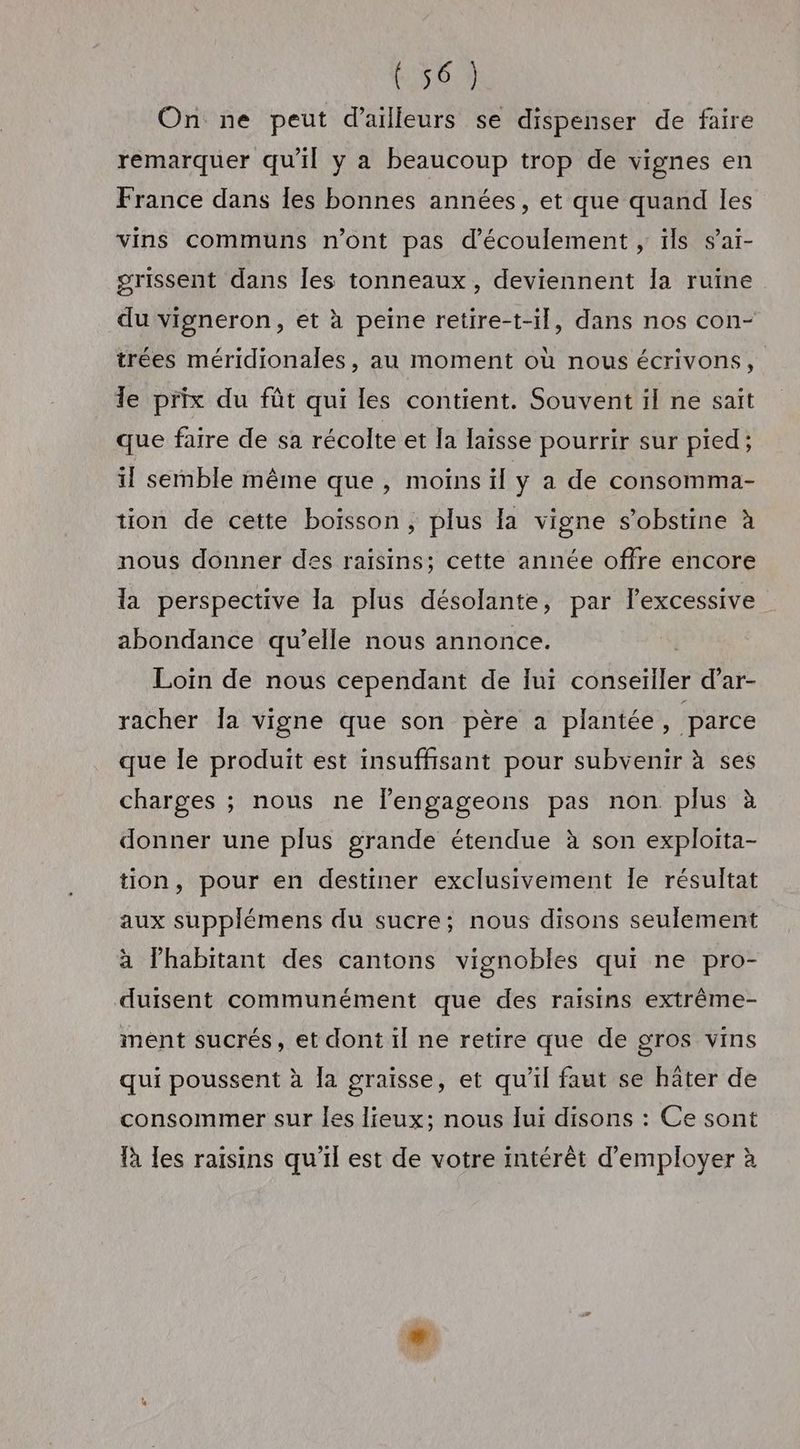 On ne peut d’ailleurs se dispenser de faire remarquer qu'il y a beaucoup trop de vignes en France dans Îles bonnes années, et que quand les vins communs n’ont pas d'écoulement, ils sai- grissent dans Îles tonneaux, deviennent la ruine du vigneron, et à peine retire-t-il, dans nos con- trées méridionales, au moment où nous écrivons, Te prix du fût qui les contient. Souvent il ne sait que faire de sa récolte et la laisse pourrir sur pied; 11 semble même que, moins il y a de consomma- tion de cette boisson, plus la vigne s’obstine à nous donner des raïsins; cette année offre encore la perspective la plus désolante, par lexcessive abondance qu’elle nous annonce. | Loin de nous cependant de lui conseiller d’ar- racher Îa vigne que son père a plantée, ‘parce que le produit est insuffisant pour subvenir à ses charges ; nous ne lengageons pas non plus à donner une plus grande étendue à son exploita- tion, pour en destiner exclusivement Île résultat aux supplémens du sucre; nous disons seulement à lhabitant des cantons vignobles qui ne pro- duisent communément que des raisins extrême- ment sucrés, et dont il ne retire que de gros vins qui poussent à Îa graisse, et qu’il faut se hâter de consommer sur les lieux; nous lui disons : Ce sont là les raisins qu’il est de votre intérêt d'employer à