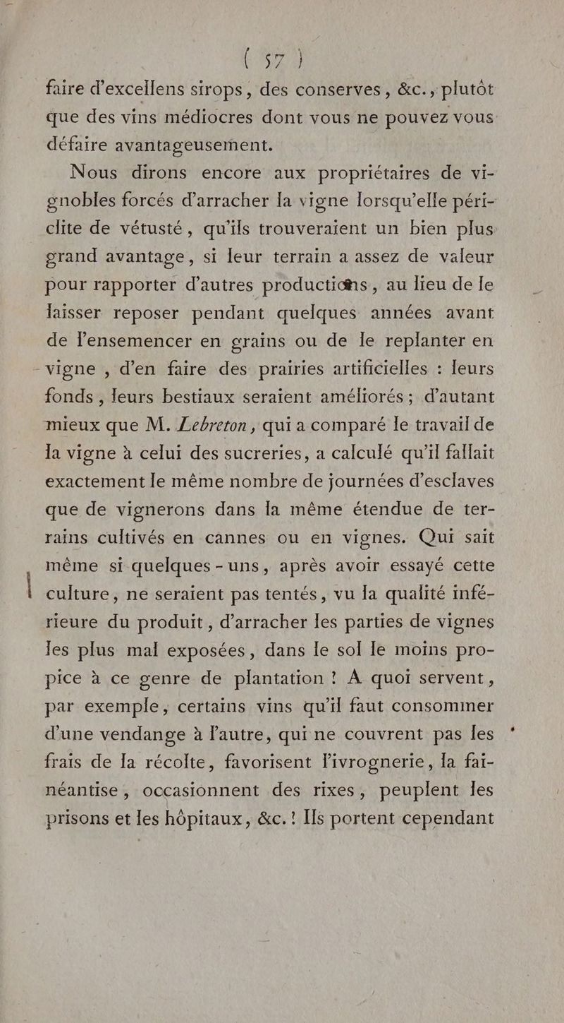 ra faire d’excellens sirops, des conserves, &c., plutot que des vins médiocres dont vous ne pouvez vous défaire avantageusement. Nous dirons encore aux propriétaires de vi- gnobles forcés d’arracher {a vigne lorsqu'elle péri- clite de vétusté, qu'ils trouveraient un bien plus grand avantage, si leur terrain a assez de valeur pour rapporter d’autres productihs, au lieu de Ie laisser reposer pendant quelques années avant de lensemencer en grains ou de Île replanter en -vigne , d'en faire des prairies artificielles : leurs fonds , leurs bestiaux seraient améliorés; d'autant mieux que M. ZLebreton, qui a comparé le travail de la vigne à celui des sucreries, a calculé qu'il fallait exactement le même nombre de journées d'esclaves que de vignerons dans la même étendue de ter- rains cultivés en cannes ou en vignes. Qui sait même si quelques-uns, après avoir essayé cette culture, ne seraient pas tentés, vu la qualité infé- rieure du produit, d’arracher les parties de vignes les plus mal exposées, dans le sol le moins pro- pice à ce genre de plantation ? À quoi servent, par exemple, certains vins qu’il faut consommer d’une vendange à lautre, qui ne couvrent pas Îles frais de la récolte, favorisent livrognerie, la fai- néantise , occasionnent des rixes, peuplent les prisons et les hôpitaux, &c.! [fs portent cependant
