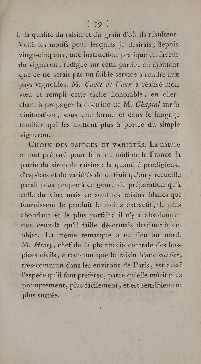 à la qualité du raisin et du grain d'où ils résultent. Voilà les motifs pour lesquels je desirais, depuis vingt-cinq ans, une instruction pratique en faveur du vigneron, rédigée sur cette partie, én ajoutant que ce ne serait pas un faible service à rendre aux pays vignobles. M. Cader de Vaux a réalisé mon vœu et rempli cette tâche honorable, en cher- chant à propager la doctrine de M. Chaptal sur fa vinification , sous une forme et dans Îe langage familier qui les mettent plus à portée du simple vigneron. CHOIX DES ESPÈCES ET VARIÉTÉS. La nature a tout préparé pour faire du midi de la France Ia patrie du sirop de raisins : la quantité prodigieuse d'espèces et de variétés de ce fruit qu’on y recueille paraît plus propre à ce genre de préparation qu'à celle du vin; mais ce sont les raisins blancs qui fournissent le produit le moins extractif,'le plus abondant et le plus parfait; ïf n’y a absolument que ceux-là qu’il faille désormais destiner à cet objet. La même remarque a eu lieu au nord. M. Henry, chef de [a pharmacie centrale des hos- pices civils, a reconnu que le raïsin blanc meslier, très-commun dans les environs de Paris, est aussi Tespèce qu’il faut préférer, parce qu’elle mûrit plus promptement, plus facilement , et est sensthblement plus sucrée.