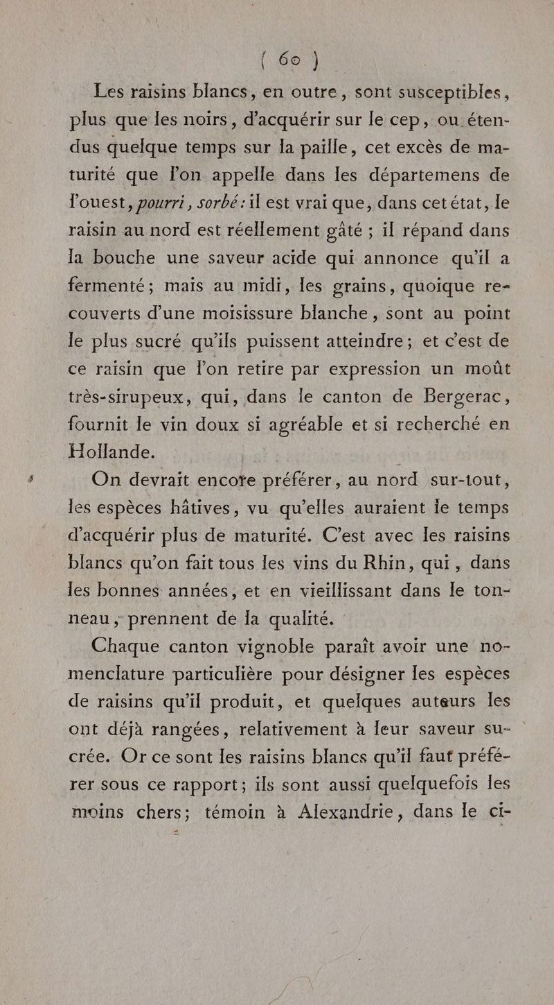 Les raisins blancs, en outre, sont susceptibles, plus que les noirs, d'acquérir sur le cep, ou éten- dus quelque temps sur la paille, cet excès de ma- turité que lon appelle dans les départemens de l'ouest, pourri, sorbé:il est vrai que, dans cetétat, le raisin au nord est réellement gâté ; il répand dans la bouche une saveur acide qui annonce qu'il a fermenté; maïs au midi, les grains, quoique re- couverts d’une moïsissure blanche , sont au point le plus sucré qu’ils puissent atteindre; et c'est de ce raisin que l'on retire par expression un moût très-sirupeux, qui, dans le canton de Bergerac, fournit le vin doux si agréable et si recherché en Hollande. On devrait encoïe préférer, au nord sur-tout, les espèces hâtives, vu qu’elles auraient le temps d'acquérir plus de maturité. C’est avec les raisins blancs qu’on fait tous les vins du Rhin, qui, dans les bonnes années, et en vieïllissant dans Île ton- neau ; prennent de la qualité. Chaque canton vignoble paraît avoir une no- menclature particulière pour désigner les espèces de raisins qu'il produit, et quelques auteurs Îles ont déjà rangées, relativement à leur saveur su- crée. Or ce sont les raisins blancs qu'il faut préfé- rer sous ce rapport; ils sont aussi quelquefois les moins chers; témoin à Alexandrie, dans le ci- 7]