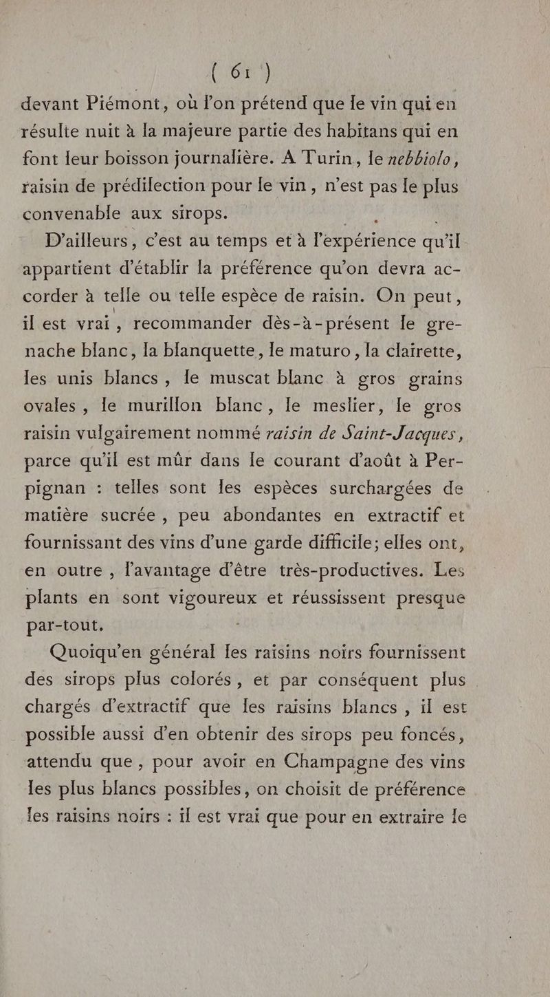 devant Piémont, où l’on prétend que le vin qui en résulte nuit à la majeure partie des habitans qui en font leur boisson journalière. À Turin, le nebbiolo, raisin de prédilection pour le vin, n’est pas le plus convenable aux sirops. 4 D'ailleurs, c’est au temps et à l'expérience qu vil appartient d'établir la préférence qu’on devra ac- corder à telle ou telle espèce de raisin. On peut, il est vrai, recommander dès-à-présent le gre- nache blanc, la blanquette, le maturo, la clairette, les unis blancs , le muscat blanc à gros grains ovales , le murillon blanc, le meslier, le gros raisin vulgairement nommé raisin de Saint-Jacques, parce qu'il est mûr dans le courant d’août à Per- pignan : telles sont les espèces surchargées de matière sucrée , peu abondantes en extractif et fournissant des vins d’une garde difficile; elles ont, en outre , l'avantage d'être très-productives. Les plants en sont vigoureux et réussissent presque par-tout, Quoiqu’en général les raisins noirs fournissent des sirops plus colorés, et par conséquent plus chargés d’extractif que Îes raisins blancs , il est possible aussi d'en obtenir des sirops peu foncés, attendu que, pour avoir en Champagne des vins les plus blancs possibles, on choisit de préférence les raisins noirs : il est vrai que pour en extraire le