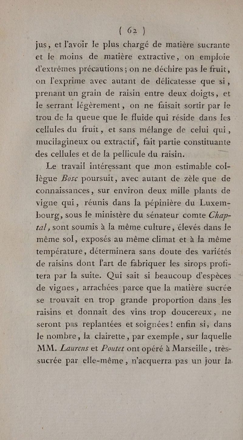 ( 62} jus, et l'avoir le plus chargé de matière sucrante et le moins de matière extractive, on emploie d’extrèmes précautions; on ne déchire pas le fruit, on lexprime avec autant de délicatesse que si, prenant un grain de raisin entre deux doigts, et le serrant légèrement, on ne faisait sortir par Île trou de Îa queue que le fluide qui réside dans les cellules du fruit, et sans mélange de celui qui, mucilagineux ou extractif , fait partie constituante des cellules et de la pellicule du raisin. è Le travail intéressant que mon estimable col- Jègue Bosc poursuit, avec autant de zèle que de connaissances, sur environ deux mille plants de vigne qui, réunis dans Îa pépinière du Luxem- bourg, sous le ministère du sénateur comte Chap- tal, sont soumis à la même culture, élevés dans le même sol, exposés au même climat et à la même température, déterminera sans doute des variétés de raïsins dont Part de fabriquer les sirops profi- tera par la suite. Qui sait si beaucoup d’espèces de vignes , arrachées parce que la matière sucrée se trouvait en trop grande proportion dans les raisins et donnait des vins trop doucereux, ne seront pas replantées et soignées ! enfin si, dans le nombre, la clairette, par exemple, sur laquelle MM. Laurens et Poutet ont opéré à Marseïlle, très- sucrée par elle-même, n’acquerra pas un jour la.
