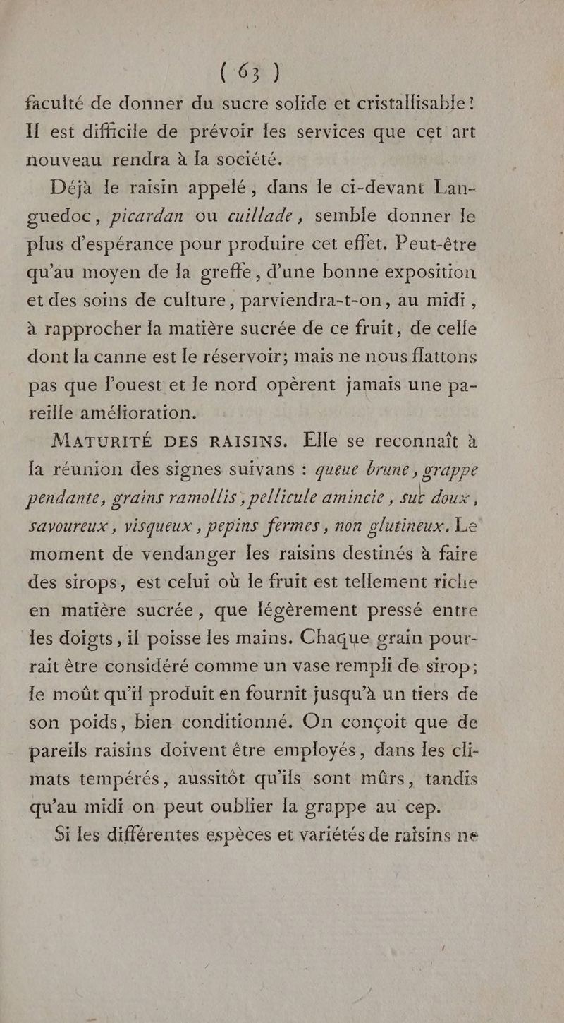 (65) faculté de donner du sucre solide et cristallisable ! IH est difficile de prévoir les services que cet art nouveau rendra à la société. Déjà le raisin appelé, dans Île ci-devant Lan- guedoc, picardan ou cuillade, semble donner le plus d'espérance pour produire cet effet. Peut-être qu’au moyen de la grefte, d’une bonne exposition et des soins de culture, parviendra-t-on, au midi, à rapprocher la matière sucrée de ce fruit, de celle dont la canne est le réservoir; maïs ne nous flattons pas que l’ouest et le nord opèrent jamais une pa- reille amélioration. MATURITÉ DES RAISINS. Elle se reconnaît à {a réunion des signes suivans : queue brune , grappe pendante, grains ramollis , pellicule amincie , sut doux j savoureux , visqueux , pepins fermes, non glutineux. Le moment de vendanger les raisins destinés à faire des sirops, est celui où le fruit est tellement riche en matière sucrée, que légèrement pressé entre les doigts, il poisse les maïns. Chaque grain pour- rait être considéré comme un vase rempli de sirop; le moût qu’il produit en fournit jusqu’à un tiers de son poids, bien conditionné. On conçoit que de pareïls raisins doivent être employés, dans Îes cli- mats tempérés, aussitôt qu'ils sont mûrs, tandis qu'au midi on peut oublier a grappe au cep. Si les différentes espèces et variétés de raisins ne